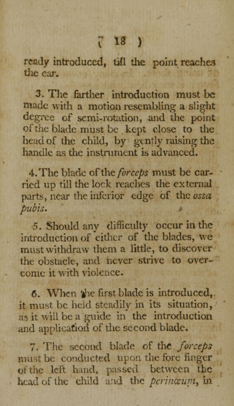 ready introduced, tifl the point reaches tlie car. 3. The farther introduction must t>c made with a motion resembling a slight degree cf semi-rotation, and the point of the blade must be kept close to the head of the child, by gently raising the handle as the instrument is advanced. 4. The blade of the forceps must be car- ried up till the lock reaches the external parts, near the inferior edge of the ossa pubis. » 5. Should any difficulty occur in the introduction of either of the blades, we must withdraw them a little, to discover the obstacle, and never strive to over- come it with violence. 6. When fche first blade is introduced, it must, be held steadily in its situation, as it will be a guide in the introduction and application of the second blade. 7. The second blade of the forceps must be conducted upon the fore finger of the left hand, passed between the head of the child and the perincewn, in