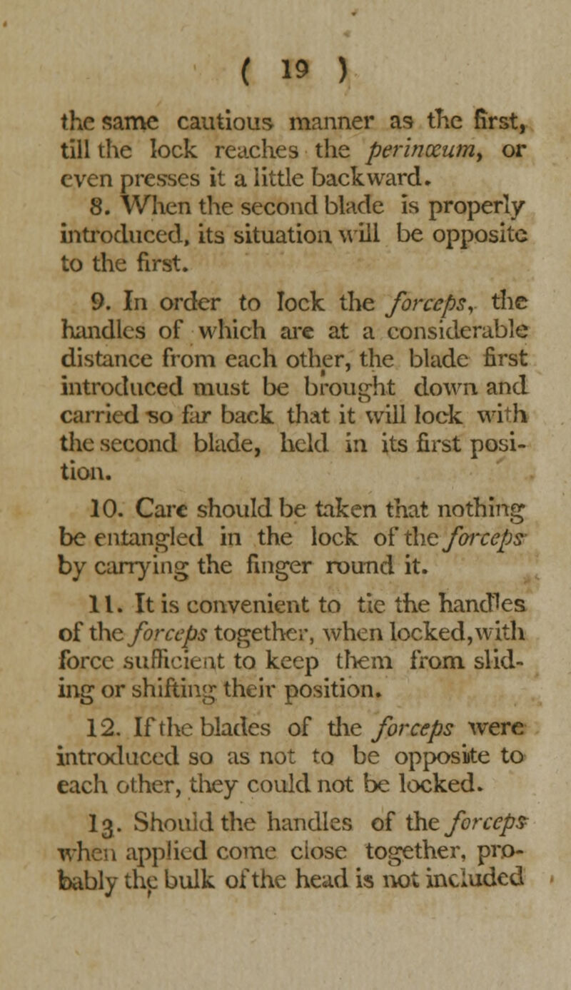 the same cautious manner as the first, till the lock reaches the perinocum, or even presses it a little backward* 8. When the second blade is properly introduced, its situation will be opposite to the first. 9. In order to lock the forceps, the handles of which are at a considerable distance from each other, the blade first introduced must be brought down and carried -so far back that it will lock with the second blade, held in its first posi- tion. 10. Care should be taken that nothing be entangled in the lock of the forceps- by carrying the finger round it. 11. It is convenient to tie the handles of the forceps together, when locked, with force sufficient to keep them from slid- ing or shifting their position. 12. If the blades of the forceps were introduced so as not to be opposite to each other, they could not be locked. 13. Should the handles of the forceps when applied come ciose together, pro- bably the bulk of the head is not included