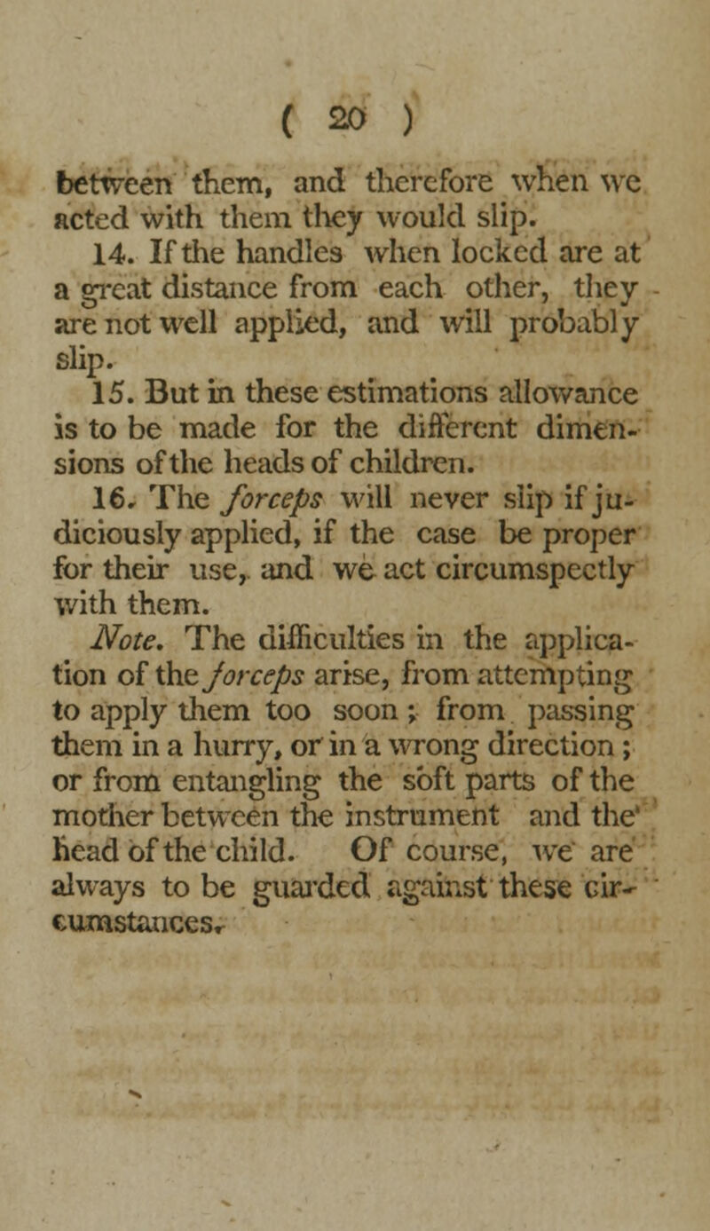 ( s>o ) between them, and therefore when we acted with them they would slip. 14. If the handles when locked are at a great distance from each other, they are not well applied, and will probably slip. 15. But in these estimations allowance is to be made for the different dimen- sions of the heads of children. 16* The forceps will never slip if ju- diciously applied, if the case be proper for their use,, and we act circumspectly with them. Note. The difficulties in the applica- tion of tht Jorceps arise, from attempting to apply them too soon ; from passing them in a hurry, or in a wrong direction; or from entangling the soft parts of the mother between the instrument and the' head of the child. Of course, we are always to be guarded against these cir-- eumstanceSr