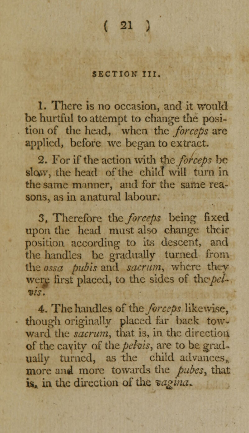 SECTION III. 1. There is no occasion, and it would be hurtful to attempt to change the posi- tion of the head, when the forceps are applied, before wc began to extract. 2. For if the action with the forceps be slaw, the head of the child will turn in the same m inner, and for the same rea- sons, as in a natural labour. 3. Therefore the forceps being fixed upon the head must also change their position according to its descent, and the handles be gradually turned from the ossa pubis and sacrum, where they were first placed, to the sides of ih&pcL vis. 4. The handles of the forceps likewise, though originally placed iar back tow- ward the sacrum, that is, in the direction of the cavity of the pelvis, are to be grad- ually turned, as the child advances,, more and more towards the pubcs> that is, in the direction of the vagina.