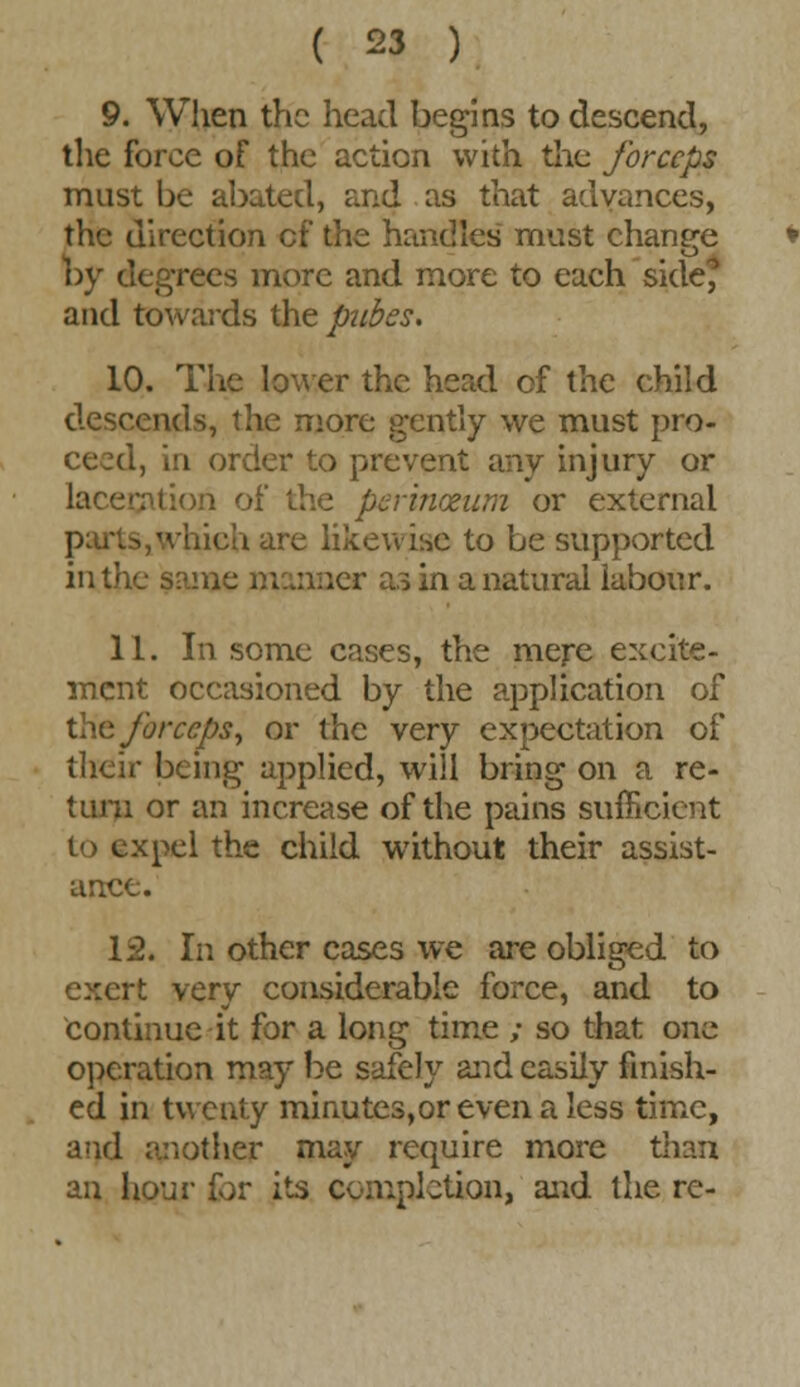 9. When the head begins to descend, the force of the action with the forceps must be abated, and as that advances, the direction of the handles must change by degrees more and more to each side, and towards the pubes. 10. The lower the head of the child descends, the more gently we must pro- ceed, in order to prevent any injury or laceration of the perinceum or external parts, which are likewise to be supported in the same manner as in a natural labour. 11. In some cases, the mere excite- ment occasioned by the application of the forceps, or the very expectation of their being applied, will bring on a re- turn or an increase of the pains sufficient to expel the child without their assist- ance. 12. In other cases we are obliged to exert very considerable force, and to Continue it for a long time ; so that one operation may be safely and easily finish- ed in twenty minutes,or even a less time, and another may require more than an hour for its completion, and the re-