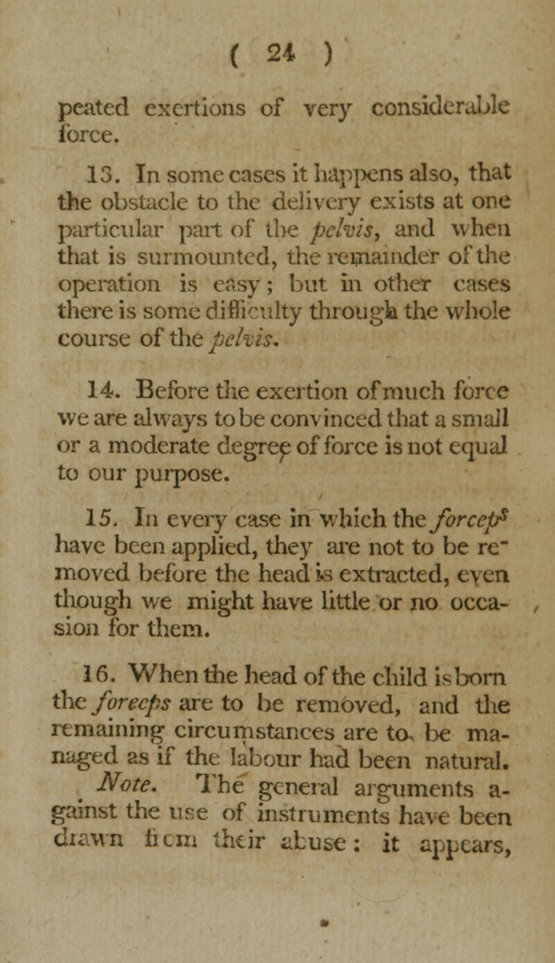 peated exertions of very considerable force. 13. In some cases it happens also, that the obstacle to the delivery exists at one particular part of the pelvis, and when that is surmounted, the remainder of the operation is easy; but in other eases there is some difficulty through the whole course of the pehis. 14. Before the exertion of much force we are always to be convinced that a small or a moderate degree of force is not equal to our purpose. 15. In every case in which the forceps have been applied, they are not to be re moved before the head is extracted, even though we might have little or no occa- sion for them. 16. When the head of the child is born the forecps are to be removed, and the remaining circumstances are to, be ma- naged as if the labour had been natural. Note. The general arguments a- gainst the use of instruments have been diawn he in their abuse: it appears,