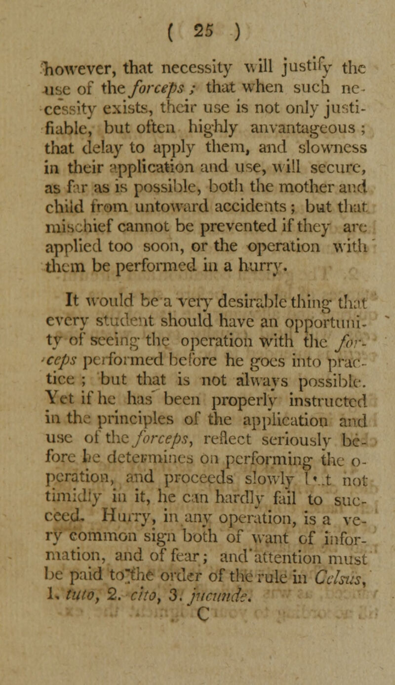 however, that necessity will justify the use of the forceps ; that when such ne- ity exists, their use is not only justi- fiable, but often highly anvantagcous ; that delay to apply them, and slowness in their application and use, will secure, as far as is possible, both the mother and chiid from untoward accidents ; but that mis Jiief cannot be prevented if they are applied too soon, or the operation with them be performed in a hurry. It would be a very desirable thing that every student should have an opportuni- ty of seeing- the operation with the for- <ccps performed before he goes into prac- tice ; but that is not always possible-. Yet if he has' been properly instructed in the principles of the application and use ot the forceps, reflect seriously be- fore fee determines on performing the o- pcration, and proceeds slowly Iv.t not timidly in it, he can hardly fail to suc- ceed. Hurry, in any operation, is a ve- ry common sign both of want of infor- mation, arid of fear; and'attention must be paid to^he order of the rule in (jclsus, 1, tuto, 2. a to, 3. jucimdc. c