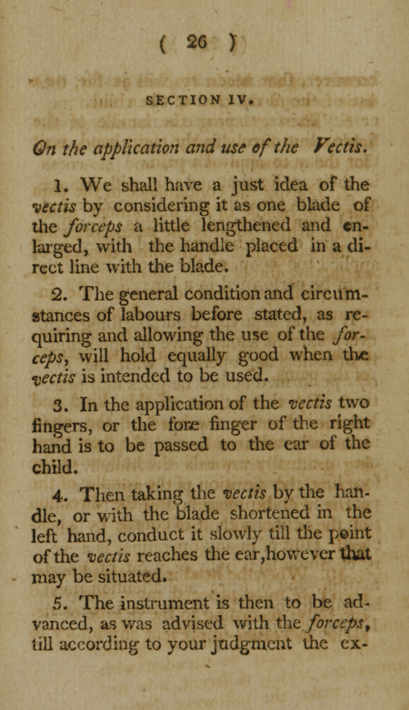 SECTION IV. On the application and use of the Feeds. 1. We shall have a just idea of the vectis by considering it as one blade of the forceps a little lengthened and en- larged, with the handle placed in a di- rect line with the blade. 2. The general condition and circum- stances of labours before stated, as re- quiring and allowing the use of the for- ceps, will hold equally good when th« vectis is intended to be used. 3. In the application of the vectis two fingers, or the fore finger of the right hand is to be passed to the ear of the child. 4. Then taking the vectis by the han- dle, or with the blade shortened in the left hand, conduct it slowly till the point of the vectis reaches the ear,however that may be situated. 5. The instrument is then to be ad- vanced, as was advised with the forceps, till according to your judgment the ex-