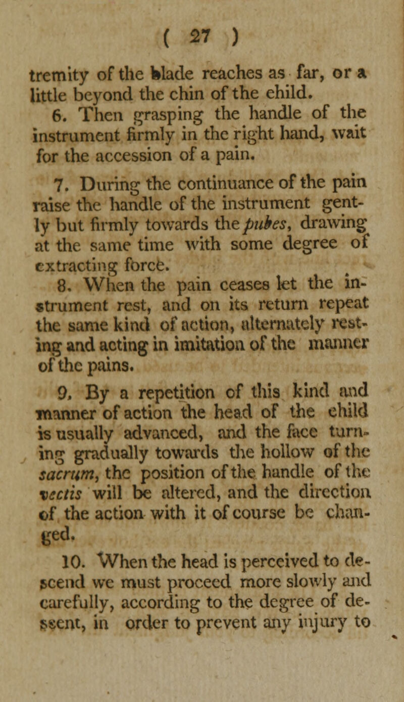 tremity of the Wade reaches as far, or a little beyond the chin of the ehild. 6. Then grasping the handle of the instrument firmly in the right hand, wait for the accession of a pain. 7. During the continuance of the pain raise the handle of the instrument gent- ly hut firmly towards the pukes, drawing at the same time with some degree of extracting force. 8. When the pain ceases let the in- strument rest, and on its return repeat the same kind of action, alternately rest- ing and acting in imitation of the manner of the pains. 9. By a repetition of this kind mid manner of action the head of the ehild is usually advanced, and the face tam- ing gradually towards the hollow of the sacrum, the position of the handle of the vectis will be altered, and the direction of the action with it of course be chan- ged. 10. When the head is perceived to de- scend we must proceed more slowly and carefully, according to the degree of de- scent, in order to prevent any injury to