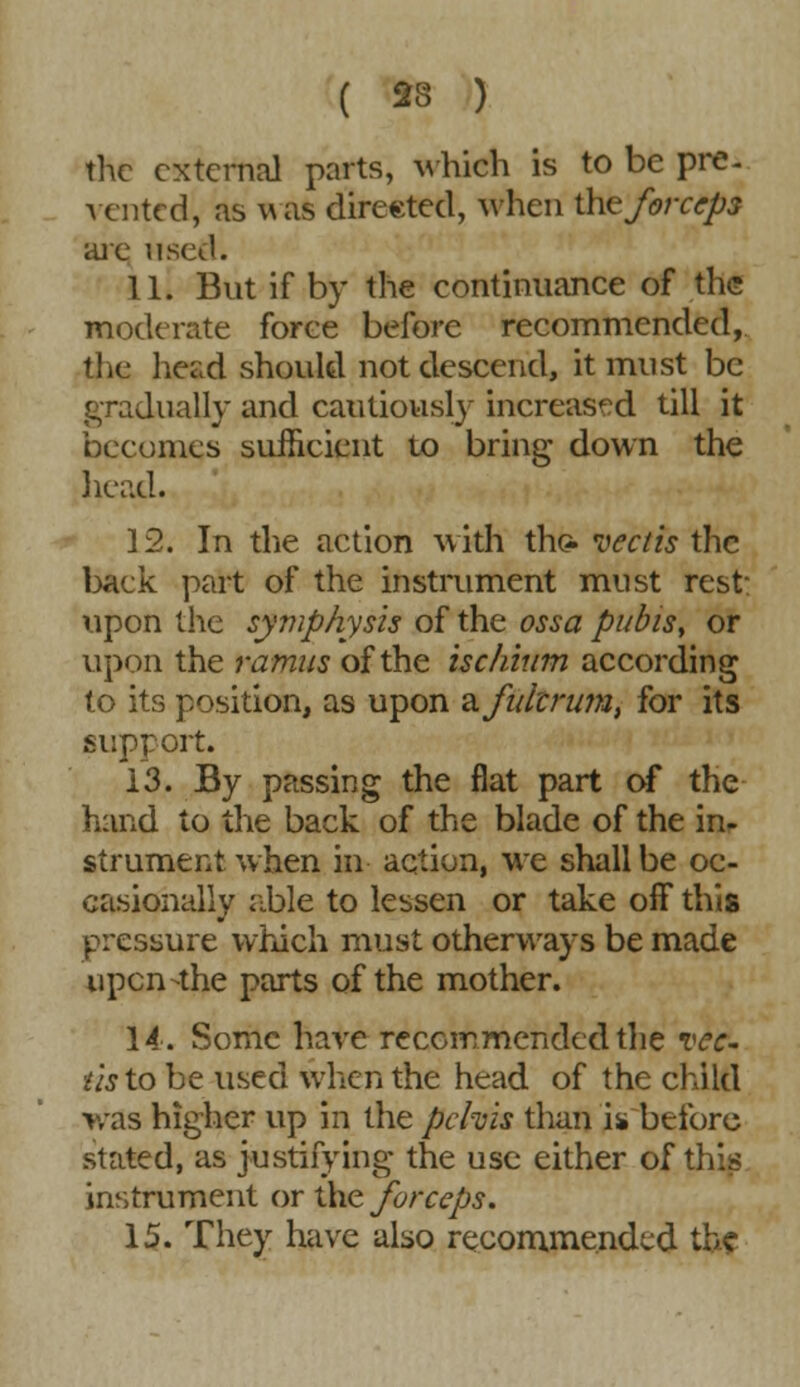 ( 23 ) the external parts, which is to be pre- vented, as was directed, when the forceps are used. 11. But if by the continuance of the moderate force before recommended, the head should not descend, it must be gradually and cautiously increased till it becomes sufficient to bring down the head. 12. In the action with the. vectis the back part of the instrument must rest- upon the symphysis of the ossa pubis, or upon the ramus of the ischium according to its position, as upon a fulcrum, for its support. 13. By passing the flat part of the hand to the back of the blade of the in- strument when in action, we shall be oc- casionally able to lessen or take off this pressure which must otherways be made upen-the parts of the mother. 14. Some have recommended the Tec- ■lis to be used when the head of the child was higher up in the pelvis than i* before stated, as justifying the use either of this instrument or the forceps. 15. They have also recommended the