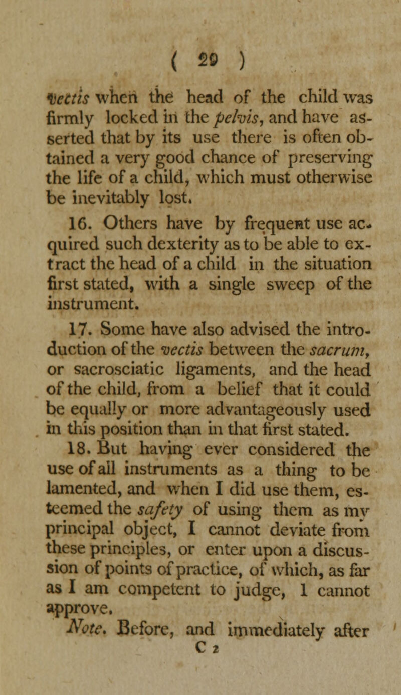 ( 20 ) DeCtis when the head of the child was firmly locked hi the pe/vis, and have as- serted that by its use there is often ob- tained a very good chance of preserving the life of a child, which must otherwise be inevitably lost. 16. Others have by frequent use ac- quired such dexterity as to be able to ex- tract the head of a child in the situation first stated, with a single sweep of the instrument. 17. Some have also advised the intro- duction of the vectis between the sacrum, or sacrosciatic ligaments, and the head of the child, from a belief that it could be equally or more advantageously used in this position than in that first stated. 18. But having ever considered the use of ail instruments as a thing to be lamented, and when I did use them, es- teemed the safety of using them as mv principal object, I cannot deviate from these principles, or enter upon a discus- sion of points of practice, of which, as far as I am competent to judge, 1 cannot approve. Note, Before, and immediately after C 2
