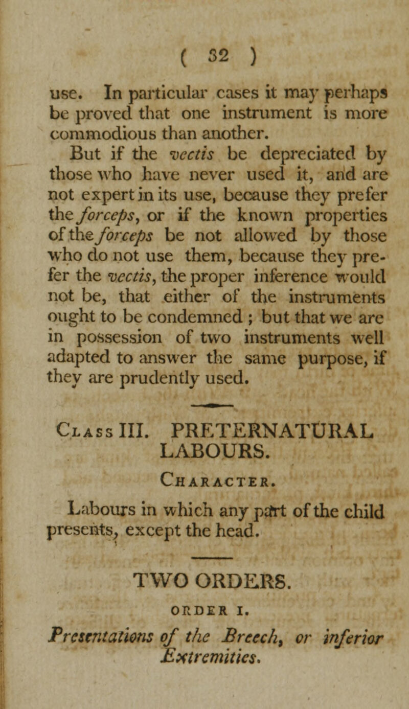 use. In particular cases it ma)' perhaps be proved that one instrument is more commodious than another. But if the vectis be depreciated by those who have never used it, and are not expert in its use, because they prefer the forceps, or if the known properties of the forceps be not allowed by those who do not use them, because they pre- fer the vectis, the proper inference would not be, that either of the instruments ought to be condemned ; but that we are in possession of two instruments well adapted to answer the same purpose, if they are prudently used. Class III. PRETERNATURAL LABOURS. Character. Labours in which any ptfrt of the child presents, except the head. TWO ORDERS. ORDER I. Presentations of the Breech^ or inferior Extremities.