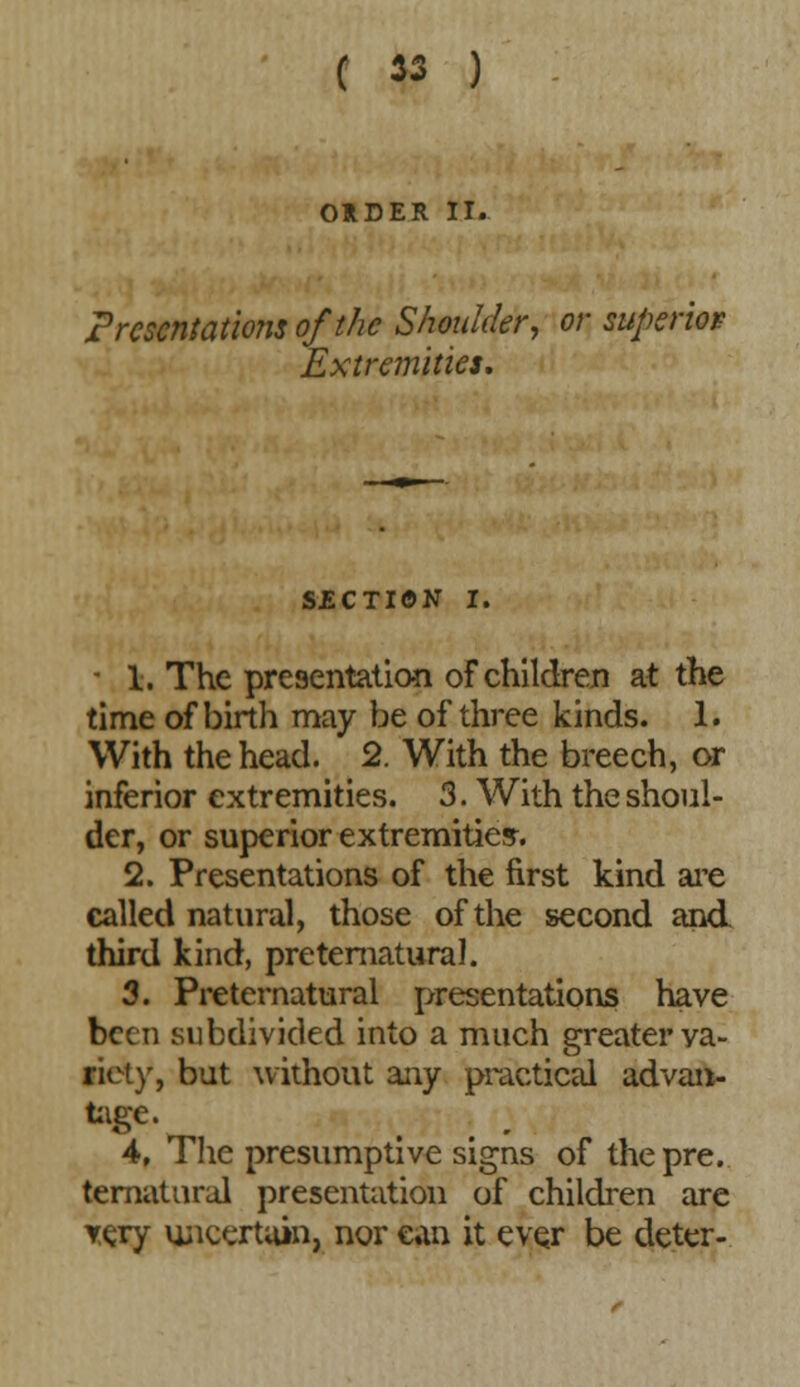 ORDER II. presentations of the Shoulder, or superior Extremities, SECTION I. ' 1. The presentation of children at the time of birth may be of three kinds. 1. With the head. 2. With the breech, or inferior extremities. 3. With the shoul- der, or superior extremities. 2. Presentations of the first kind are called natural, those of the second and third kind, preternatural. 3. Preternatural presentations have been subdivided into a much greater ya- riety, but without any practical advan- tage j 4. The presumptive signs of the pre. ternatural presentation of children are yery uncertain, nor can it ever be deter-