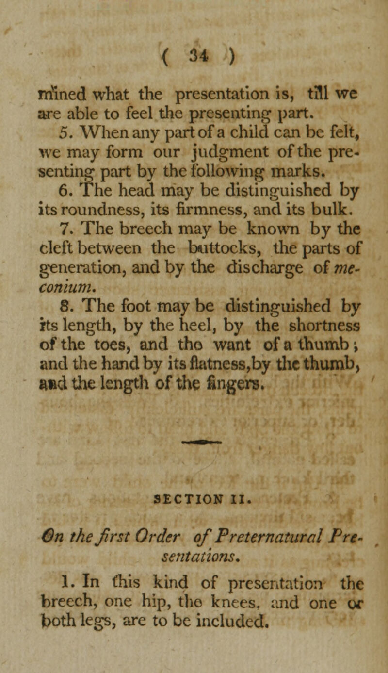 mined what the presentation is, till we are able to feel the presenting part. 5. When any part of a child can be felt, we may form our judgment of the pre- senting part by the following marks. 6. The head may be distinguished by its roundness, its firmness, and its bulk. 7. The breech may be known by the cleft between the buttocks, the parts of generation, and by the discharge of me- conium. 8. The foot may be distinguished by rts length, by the heel, by the shortness of the toes, and th© want of a thumb; and the hand by its fhitness,by the thumb, ftftd the length of the fingers. SECTION II. On the first Order of Preternatural Pre- sentations, 1. In this kind of presentation the breech, one hip, the knees, and one or both legs, are to be included.