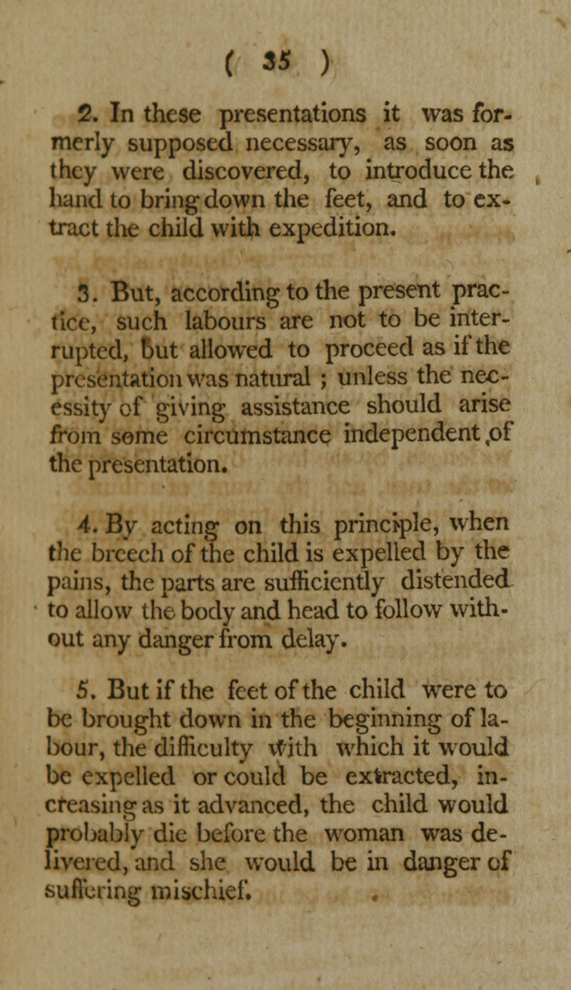 2. In these presentations it was for- merly supposed necessary, as soon as they were discovered, to introduce the hand to bring down the feet, and to ex- tract the child with expedition. 3. But, according to the present prac- tice, such labours are not to be inter- rupted, but allowed to proceed as if the presentation was natural ; unless the nec- essity of giving assistance should arise from some circumstance independent,of the presentation. 4. By acting on this principle, when the breech of the child is expelled by the pains, the parts are sufficiently distended to allow the body and head to follow with- out any danger from delay. 5. But if the feet of the child were to be brought down in the beginning of la- bour, the difficulty \vith which it would be expelled or could be extracted, in- creasing as it advanced, the child would probably die before the woman was de- livered, and she would be in danger of sufiering mischief.
