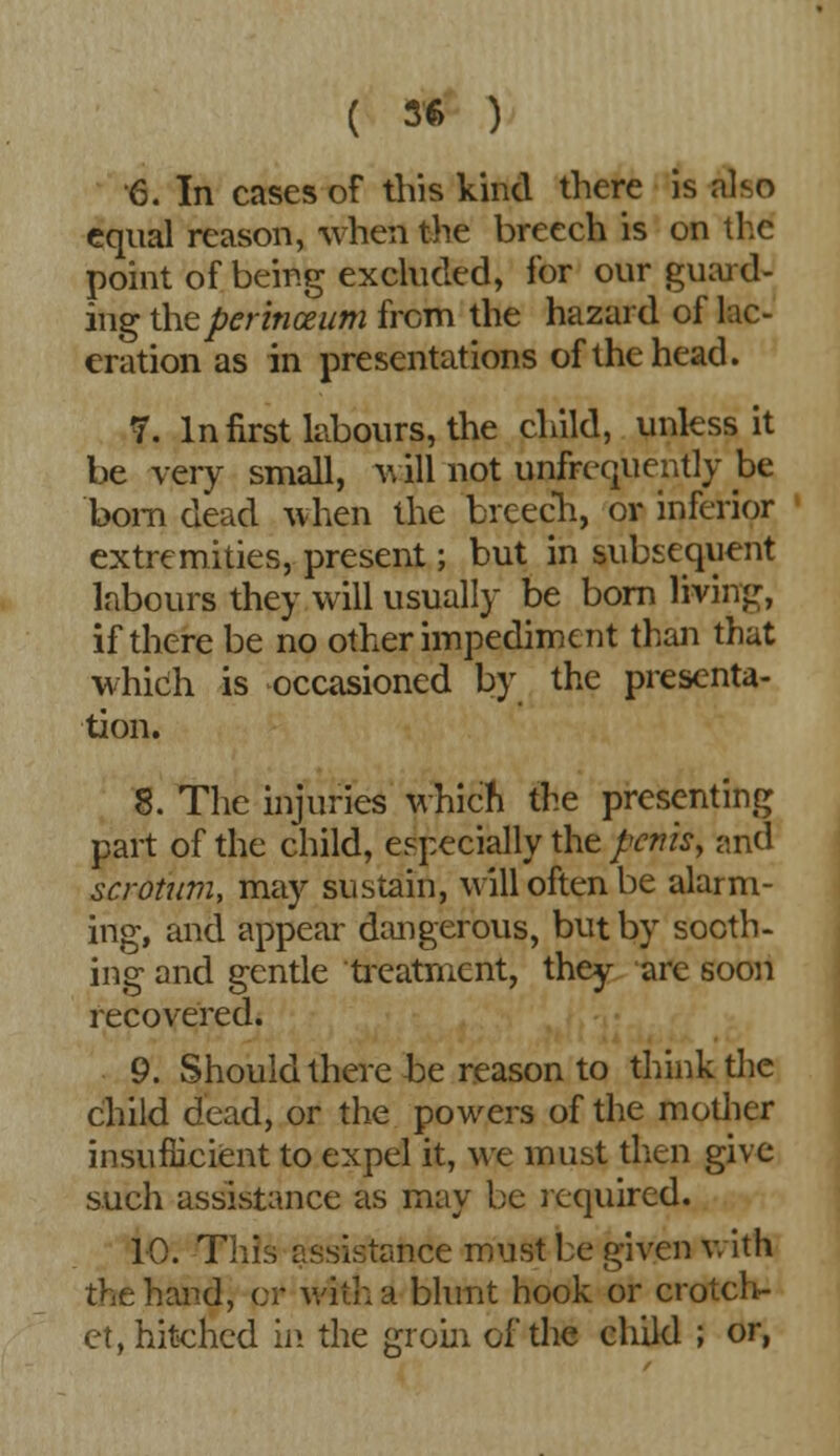 ( 5* ) 6. In cases of this kind there is aho equal reason, when the breech is on the point of being excluded, for our guard- ing theperinceum from the hazard of lac- eration as in presentations of the head. 7. In first labours, the child, unless it be very small, will not unfrequently be bom dead when the breech, or inferior extremities, present; but in subsequent labours they will usually be bom living, if there be no other impediment than that which is occasioned by the presenta- tion. 8. The injuries which the presenting part of the child, especially the penis, and scrotum, may sustain, will often be alarm- ing, and appear dangerous, but by sooth- ing and gentle treatment, they are soon recovered. 9. Should there be reason to think the child dead, or the powers of the mother insufficient to expel it, we must then give such assistance as may be required. 10. This assistance must be given with the hand, or with a blunt hook or crotch- et, hitched in the groin of the child ; or,