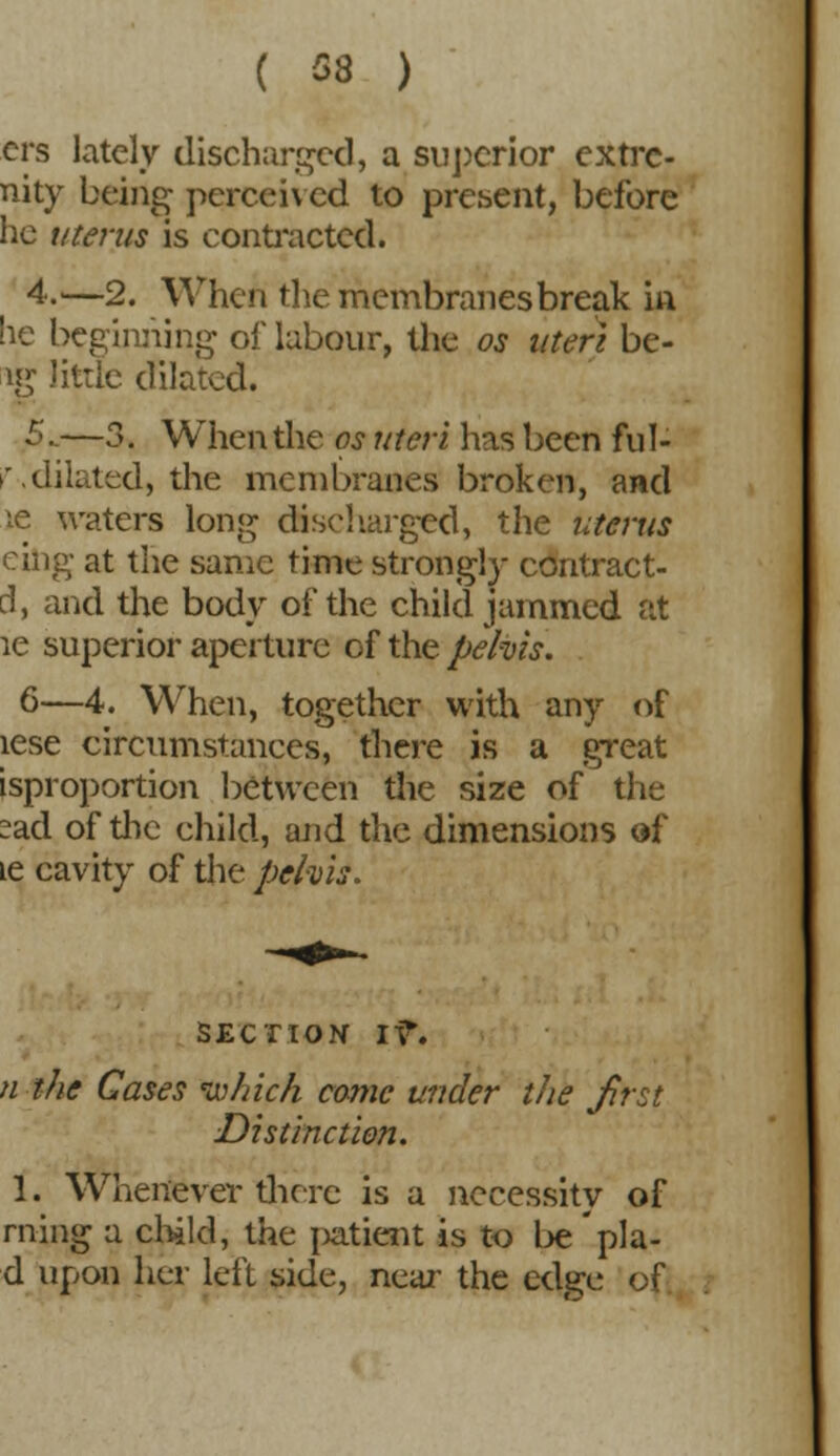 ( 58 ) crs lately discharged, a superior extrc- nity being perceived to present, before he uterus is contracted. 4.—2. When the membranes break in lie beginning of labour, the os uteri be- ig little dilated. 5_—3. When the os uteri has been ful- '.dilated, the membranes broken, and ie waters long discharged, the uterus eiiig at the same time strongly contract- el, and the body of the child jammed at ie superior aperture of the pelvis. 6—4. When, together with any of lese circumstances, there is a great isproportion between the size of the sad of the child, and the dimensions of ie cavity of the pehis. section iv\ n the Cases which came under the Jirst Distinction. 1. Whenever there is a necessity of rning a child, the jjatient is to be pla- d upon her left side, near the edge of