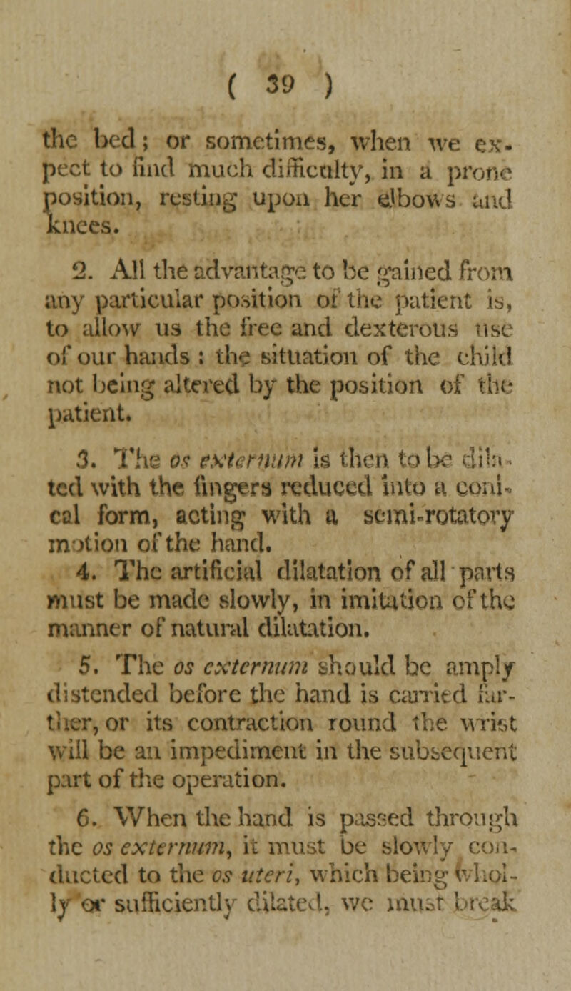 the bed; or sometimes, when we ex- pect to find much difficulty, in a pi position, resting upon her elbows and knees. 2. All the advantage to be gained from any particular position or the patient is, to allow us the free and dexterous of our hands : the situation of the child not being altered by the position of the patient. 3. The os exta-num is then to be dila ted with the fingers reduced into a coni- cal form, acting with a semi-rotatory motion of the hand. 4. The artificial dilatation of all parts must be made slowly, in imitation of the manner of natural dilatation. 5. The os externum should be amply distended before the hand is carried for- , or its contraction round the wrist will be an impediment in the Subsequent part of the operation. 6. When the hand is passed through the OS externum, it must be slowly con- ducted to the os uteri, which being whol- ly or sufficiently dilated, we must break