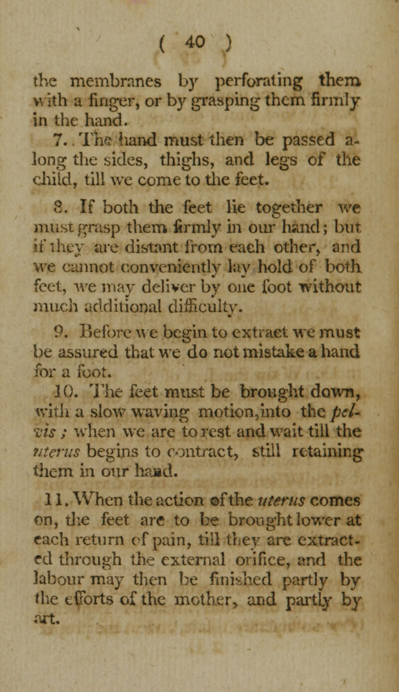 the membranes by perforating them. with a finger, or by grasping them firmly in the hand. 7.. Tne hand must then be passed a- long the sides, thighs, and legs of the child, till we come to the feet. 8, If both the feet lie together we must grasp them firmly in our hand; but if they are distant from each other, and we cannot conveniently lay hold of both feet, we may deliver by one foot without much additional difficulty. 9. Before we begin to extract we must be assured that we do not mistake a hand for a foot. JO. ']'he feet must be brought down, with a slow waving motion,into the pel- vis ; when we are to rest and wait till the uterus begins to contract, still retaining them in our hand. 11. When the action ©f the uterus comes on, the feet are to be brought lower at each return of pain, till they are extract- ed through the external orifice, and the labour may then be finished partly by the efforts of the mother, and partly by art.