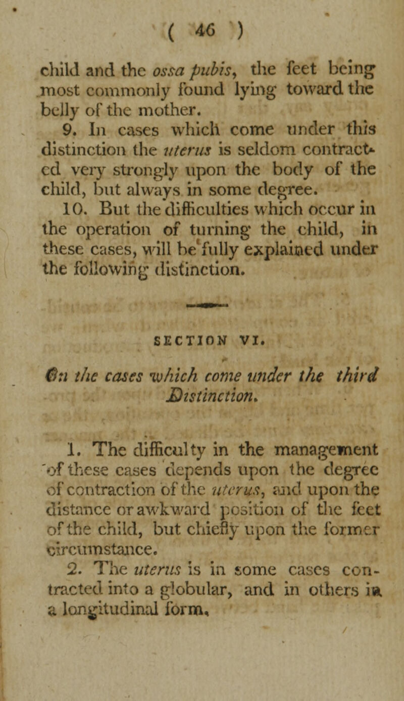 child and the ossa pubis, the feet being1 most commonly found lying toward the belly of the mother. 9. Li cases which come Tinder this distinction the uterus is seldom contract- ed very strongly upon the body of the child, but always in some degree. 10. But the difficulties which occur in the operation of turning the child, in these cases, wall be fully explained under the following distinction. SECTION VI. 6u the cases •which come under the third Distinction. 1. The difficulty in the management of these cases depends upon the degree of contraction of the uterus, and upon the distance or awkward position of the feet of the child, but chiefly upon the former circumstance. 2. The uterus is in some cases con- tracted into a globular, and in others ia. a longitudinal form.
