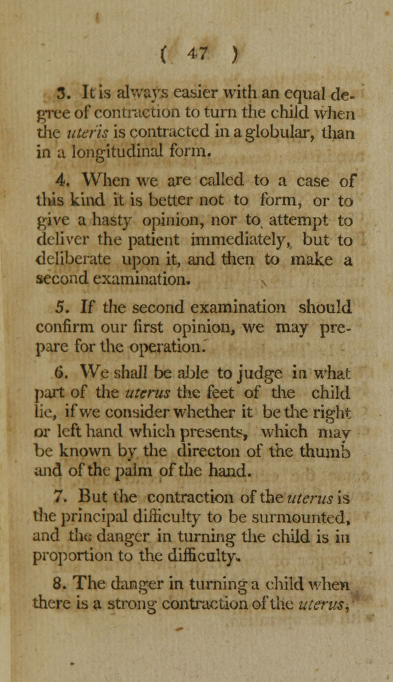 ( « ) 3. It is always easier with an equal de- gree of contraction to turn the child when the uteris is contracted in a globular, than in a longitudinal form. 4. When we are called to a case of this kind it is better not to form, or to give a hasty opinion, nor to, attempt to deliver the patient immediately, but to deliberate upon it, and then to make a second examination. 5. If the second examination should confirm our first opinion, we may pre- pare for the operation. 6. We shall be able to judge in what part of the uterus the feet of die child lie, if we consider whether it be the right or left hand which presents, which may be known by the directon of the thumb and of the palm of the hand. 7. But the contraction of the uterus is the principal difficulty to be surmounted, and the danger in turning the child is in proportion to the difficulty. 8. The danger in turning a child when there is a strong contraction of the uterus,