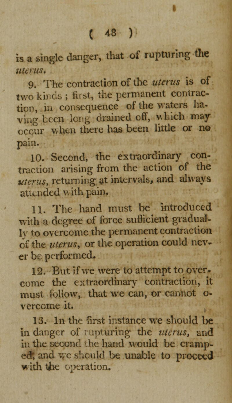 is a single danger, that of rupturing the uterus, 9. The contraction of the utems is of two kinds ; first, the permanent contrac- tion, in consequence of the waters ha- vine been long drained off, which may occur when there has been little or no pain. 10. Second, the extraordinary con- traction arising from the action of the uterus, returning at intervals, and always attended v ith pain. 11. The hand must be introduced with a degree of force sufficient gradual- ly to overcome the permanent contraction of the uterus, or the operation could nev- er be performed. 12. But if we were to attempt to over- come the extraordinary contraction, it must follow, that we can, or cannot o- verccme it. 13. In the first instance we should be in danger of rupturing the uterus, and in the second the hand would be cramp- ed; and we should be unable to proceed with the operation.
