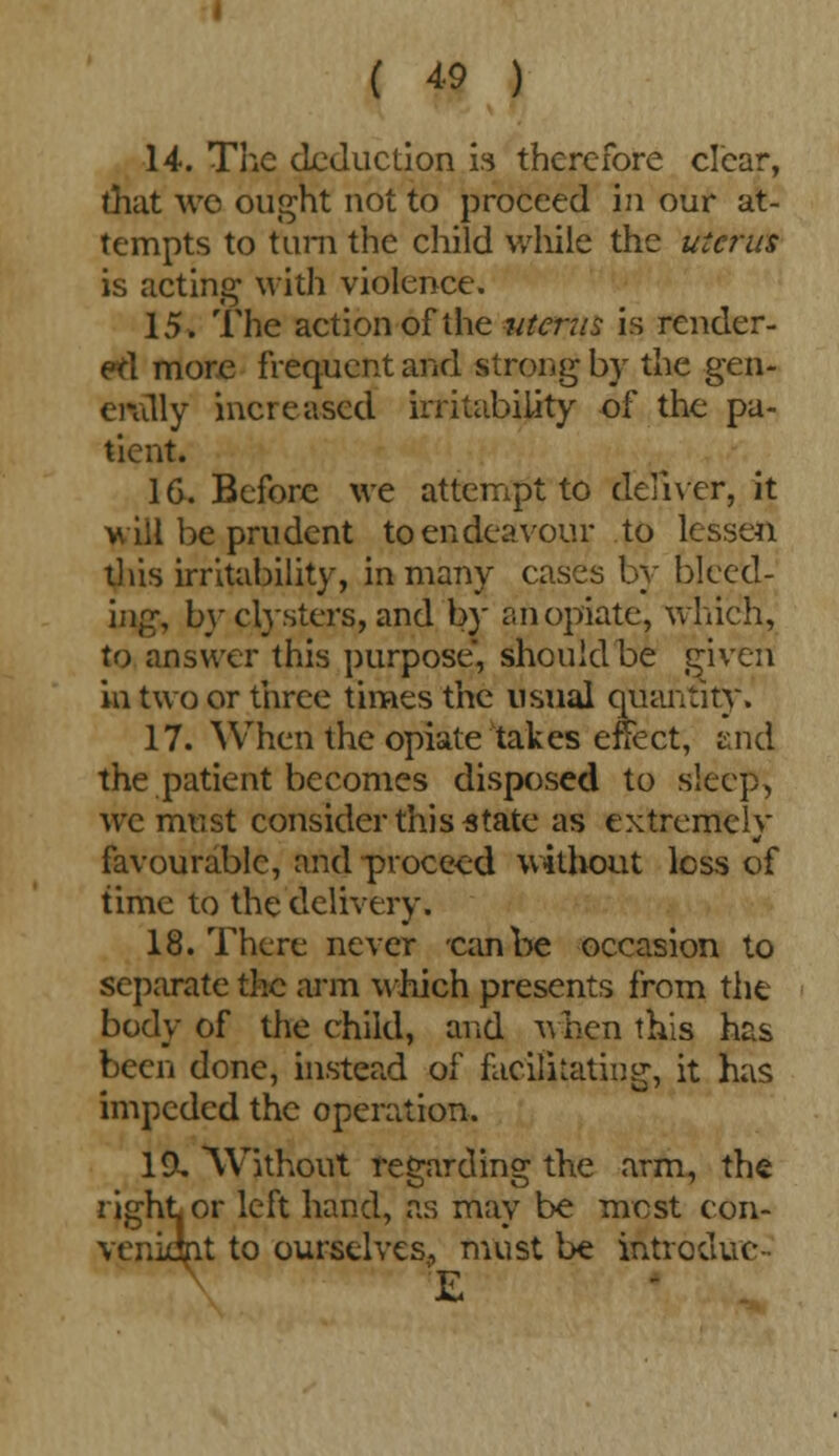 14. The deduction is therefore clear, that wo ought not to proceed in our at- tempts to turn the child while the uterus is acting' with violence. 15. The action of the uterus is render- ed more frequent and strong by the gen- civilly increased irritability of the pa- tient. 16. Before we attempt to deliver, it will be prudent to endeavour to lessen this irritability, in many cases by bleed- ing, by clysters, and by an opiate, which, to answer this purpose, should be given in two or three times the usual quantity. 17. When the opiate takes effect, and the patient becomes disposed to sleep, we must consider this state as extremely favourable, and proceed without less of time to the delivery. 18. There never -canbe occasion to separate the arm which presents from the body of the child, and when this has been done, instead of facilitating, it has impeded the operation. 19. Without regarding the arm, the right or left hand, as may be most con- veniant to ourselves, must be introduc- £