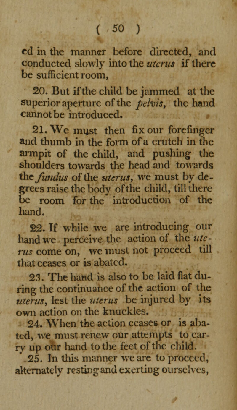 cd in the manner before directed, and conducted slowly into the uterus if there be sufficient room, 20. But if the child be jammed at the superior aperture of the pelvis, the hand cannot be introduced. 21. We must then fix our forefinger and thumb in the form of a crutch in the armpit of the child, and pushing the shoulders towards the head and towards the fundus of the uterus, we must by de- grees raise the body of the child, till there be room for the introduction of the hand. 22. If while we are introducing our hand we perceive the action of the ute- rus come on, we must not proceed till that ceases or is abated. 23. The hand is also to be laid fiat du- ring the continuance of the action of the uterus, lest the uterus be injured by its own action on the knuckles. 24. When the action ceases or is aba- ted, we must renew our attempts to car- ry up our hand totlie feet of the child. 25. In this manner we are to proceed, alternately resting and exerting ourselves,