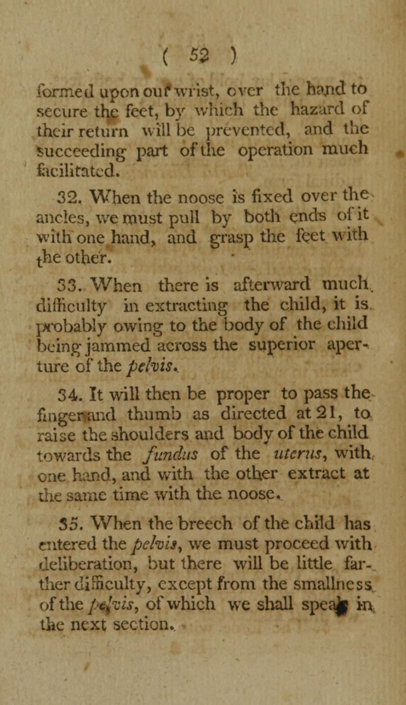 formed upon our*wrist, over the hand to secure tfye feet, by which the hazard of their return will be prevented, and the succeeding part of the operation much facilitated. 32. When the noose is fixed over the ancles, we must pull by both ends of it with one hand, and grasp the feet with the other. 53. When there is afterward much, difficulty in extracting the child, it is probably owing to the body of the child being jammed across the superior aper- ture of the pehis. 34. It will then be proper to pass the fmgermnd thumb as directed at 21, to raise the shoulders and body of the child towards the fundus of the uterus, with one hand, and with the other extract at the same time with the noose. 35. When the breech of the child has entered the pehis, we must proceed with deliberation, but there will be little far- ther difficulty, except from the smallncss of the pa ft is, of which we shall speak in, the next section.