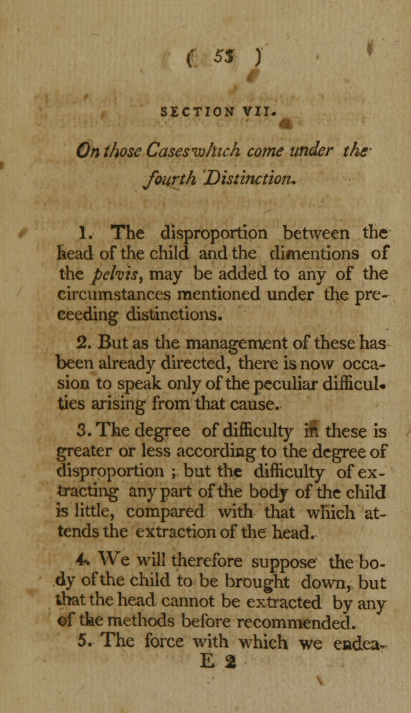 e 55 ) SECTION VII. On those Cases 'which come under the- fourth Distinction. 1. The disproportion between the head of the child and the dimentions of the pelvis, may be added to any of the circumstances mentioned under the pre- ceeding distinctions. 2. But as die management of these has been already directed, there is now occa- sion to speak only of the peculiar difficult ties arising from that cause. 3. The degree of difficulty in these is greater or less according to the degree of disproportion ; but the difficulty of ex- tracting any part of the body of the child is little, compared with that which at- tends the extraction of the head. 4* We will therefore suppose the bo- dy of the child to be brought down, but that the head cannot be extracted by any of tke methods before recommended. 5. The force with which we endea- E 2