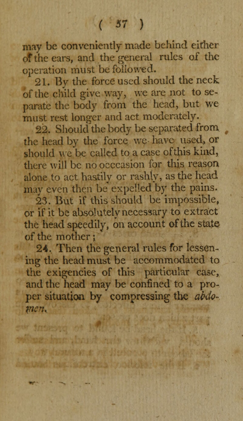 may be conveniently made behind either of the ears, and the general rules of the operation must be followed. 21. By the force used should the neck of the child give way, we are not to se- parate the body from the head, but we must rest longer and act moderately. 22. Should the body be separated from 0 the head by the force we have used, or should we be called to a case of this kind, there will be no occcasion for this reason alone to act hastily or rashly, as the head may even then be expelled by the pains. 23. But if this should be impossible, or if it be absolutely necessary to extract the head speedily, on account of the state of the mother •, 24. Then the general rules for lessen- ing the head must be accommodated to the exigencies of this particular case, and the head may be confined to a pro- per situation by compressing the abdo- men.