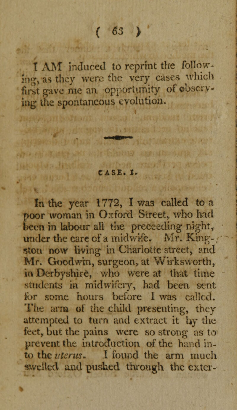 T AIM induced to reprint the follow- i\i> as they were the very cases which first gave me an opportunity of observ- ing the spontaneous evolution. CASE. lr In the year 1772, I was called to a poor woman in Oxford Street,, who had been in labour all the proceeding night, under the care of a midwife, Mr. King- ston now living in Charlotte street, and Mr. Goodwin, surgeon, at Wirksworth, in Derbyshire, who were at that time students in midwifery, had been sent for some hours before I was called. The arm of the child presenting, they attempted to turn and extract it by the feet, but the pains were so strong as to prevent the introduction of the hand in- to the uterus. I found the arm much swelled and pushed through the exter-