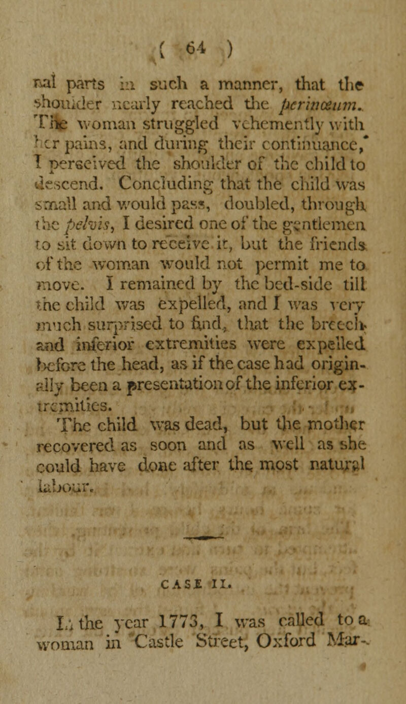 6-1 ) nal parts in such a manner, that the shoulder nearly reached the pcrinozum. Hie woman struggled vehemenfly vvitli | cr pains, and during their continuance,* I perseived the shoulder of the child to descend. Concluding that the child was ■1 and would pass, doubled, through the pelvis, I desired one of the gentlemen to sit. down to receive it, hut the friends of the woman would not permit me to move. I remained by the bed-side till the child was expelled, and I was very much surprised to find., that the breech- and inferior extremities were expelled before the head, as if the case had origin- ally, been a presentation of the inferior ex- uanities. The child was dead, but the mother recovered as soon and as well as she could have done after the. most natural Labour. CASI II. Lithe year 1773, I was called to a woman in Castle Street, Oxford Mar-