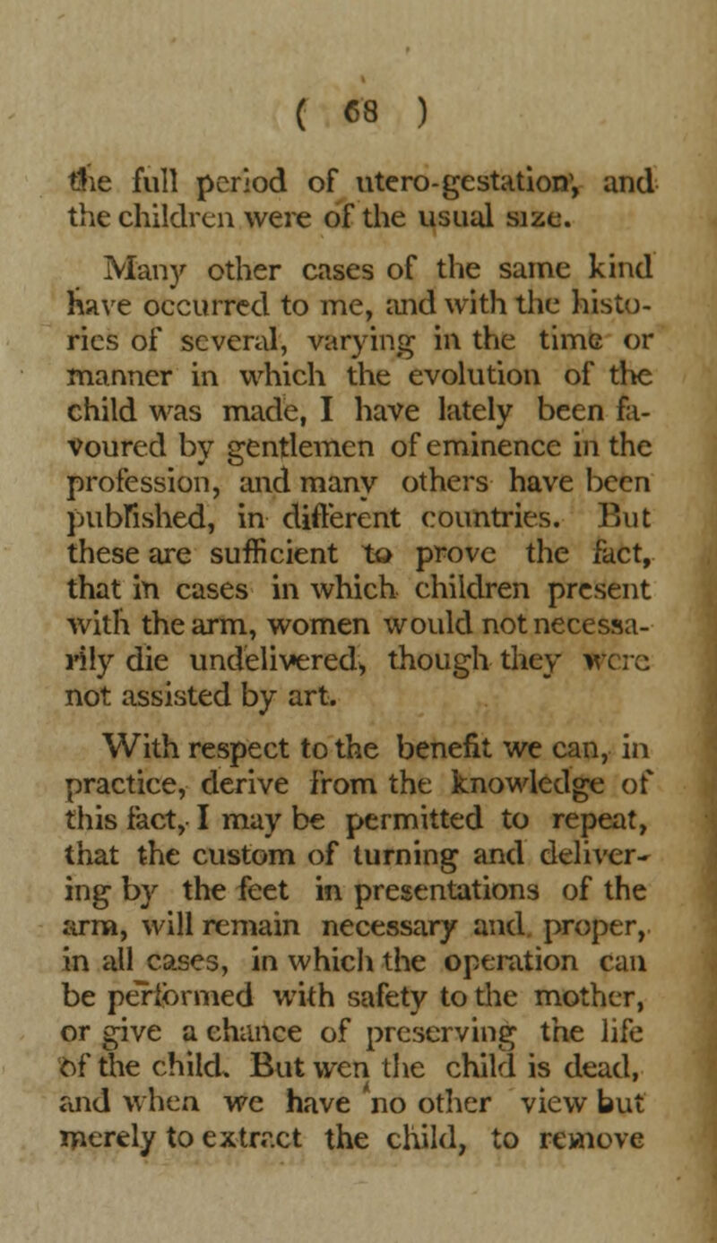 tfie full period of utero-gestation; and the children were of the usual size. Man)'- other cases of the same kind have occurred to me, and with the histo- ries of several, varying in the time or manner in which the evolution of the child was made, I have lately been fa- voured by gentlemen of eminence hi the profession, and many others have been published, in different countries. But these are sufficient to prove the fact, that in cases in which children present with the arm, women would not necessa- rily die undelivered* though they Were not assisted by art. With respect to the benefit we can, in practice, derive from the knowledge of this fact, I may be permitted to repeat, that the custom of turning and deliver- ing by the feet in presentations of the arm, will remain necessary and. proper, in all cases, in which the operation can be performed with safety to the mother, or give a chance of preserving the life of the child. But wen the child is dead, and when we have no other view but merely to extract the child, to remove