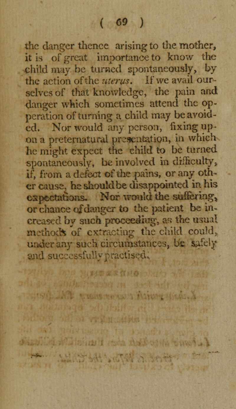 the clanger thence arising to the mother, it is of great importance to know the child may he turned spontaneously, by the action of the uterus. If we avail our- selves of that knowledge, the pain and danger which sometimes attend the op- eration of turning a child may be avoid- ed. Nor would any person, fixing up- on a preternatural presentation, in which lie might expect the child to be turned spontaneously, be involved in difficulty, if, from a defect of the pains, or any oth- er cause, he should be disappointed in his expectations. Nor would the suffering, or chance of danger to the patient be in- creased by such proceeding, a?j the usual method* of extracting the child could, under any such circumstances, be iftfely .;tis:?d>