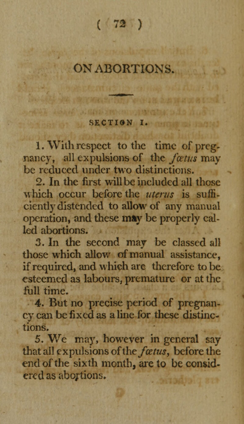 ON ABORTIONS. SECTION I. 1. With respect to the time of preg- nancy, all expulsions of the foetus may be reduced under two distinctions. 2. In the first will be ineluded all those which occur before the uterus is suffi- ciently distended to allow of any manual operation, and these may be properly cal- led abortions. 3. In the second may be classed all those which allow of manual assistance, if required, and which are therefore to be esteemed as labours, premature or at the full time. 4. But no precise period of pregnan- cy can be fixed as a line for these distinc- tions. 5. We may, however in general say that all expulsions of the foetus, before the end of the sixth month, are to be consid- ered as abortions.