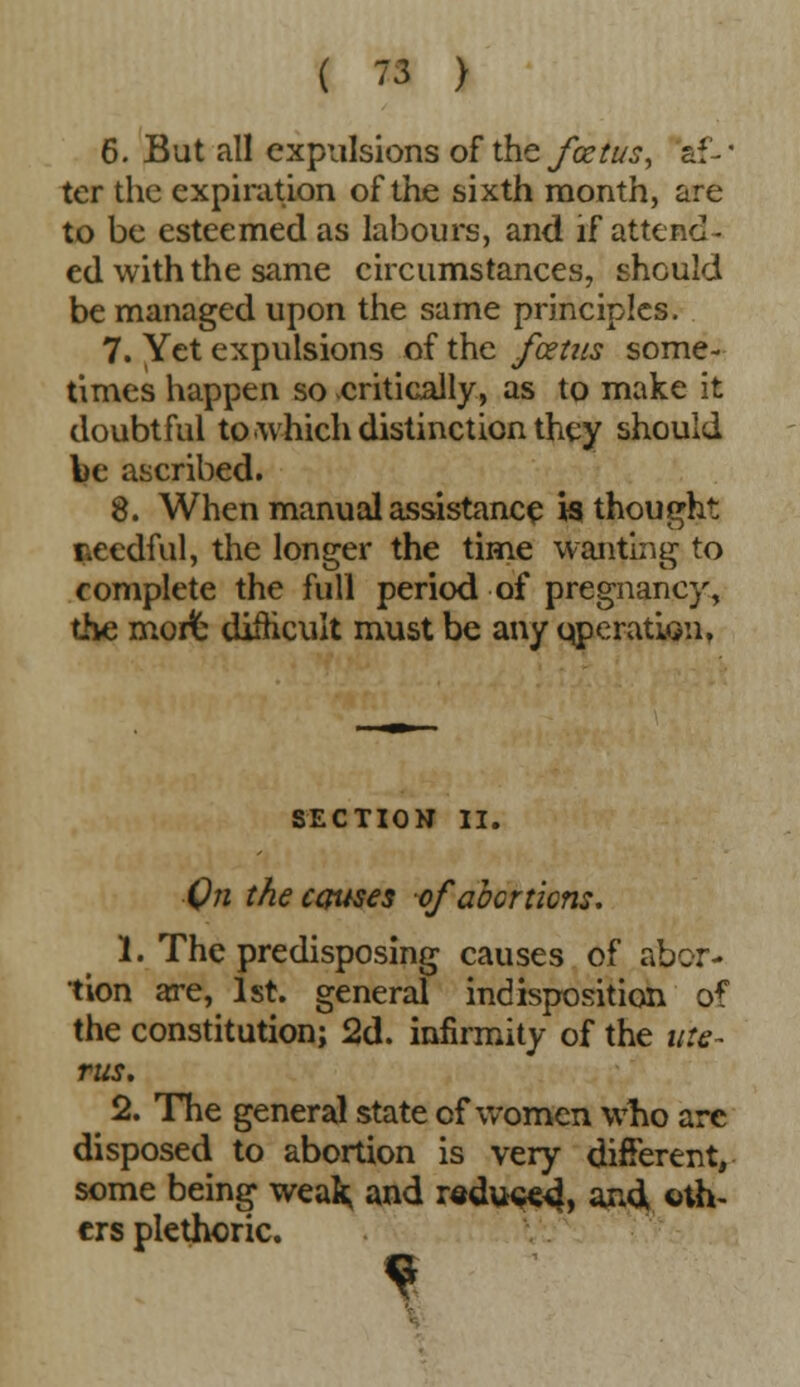 6. But all expulsions of the foetus, af-' ter the expiration of the sixth month, are to be esteemed as labours, and if attend- ed with the same circumstances, should be managed upon the same principles. 7. Yet expulsions of the foetus some- times happen so critically, as to make it doubtful to which distinction they should be ascribed. 8. When manual assistance is thought needful, the longer the time wanting to complete the full period of pregnancy, the morfe difficult must be any qperatwii, SECTION II. ■On the causes of abortions. 1. The predisposing causes of abor- tion are, 1st. general indisposition of the constitution; 2d. infirmity of the Me- nus, 2. The general state of women who arc disposed to abortion is very different, some being weafc and redu<«4> and oth- ers plethoric.