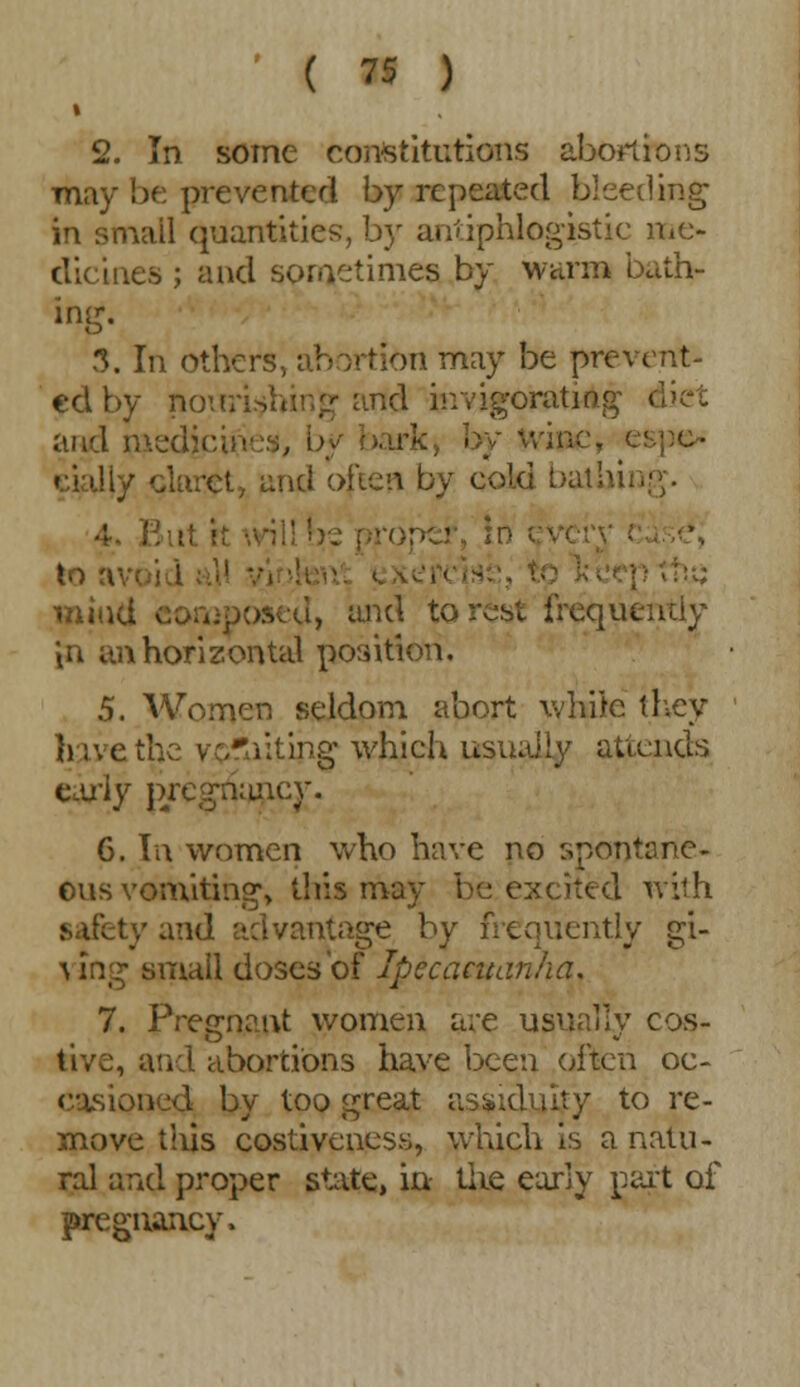 2. In some constitutions abortions may be prevented by repeated bleeding in small quantities, by antiphlogistic me- dicines ; and sometimes by warm bath- ing. 3. In others, abortion may be prevent- ed by noiiri id invigorating diet and nied by Wive, espe- cially claret, and often by cold bat hi. to a mind osed, and to rest frequently in an horizontal position. 5. Women seldom abort white they h:\eth;: yrj^iitipg which usually attends early p/egn;uicy. 6. In women who have no spontane- ous vomiting, this may be excited with : y and advantage by frequently gi- •\ mg small doses'of Ipecacuanha. 7. Pregnant women are usually cos- tive, and abortions have been often oc- casioned by too great assiduity to re- move this costiveness, which is a natu- ral and proper state, in the early part of pregnancy,