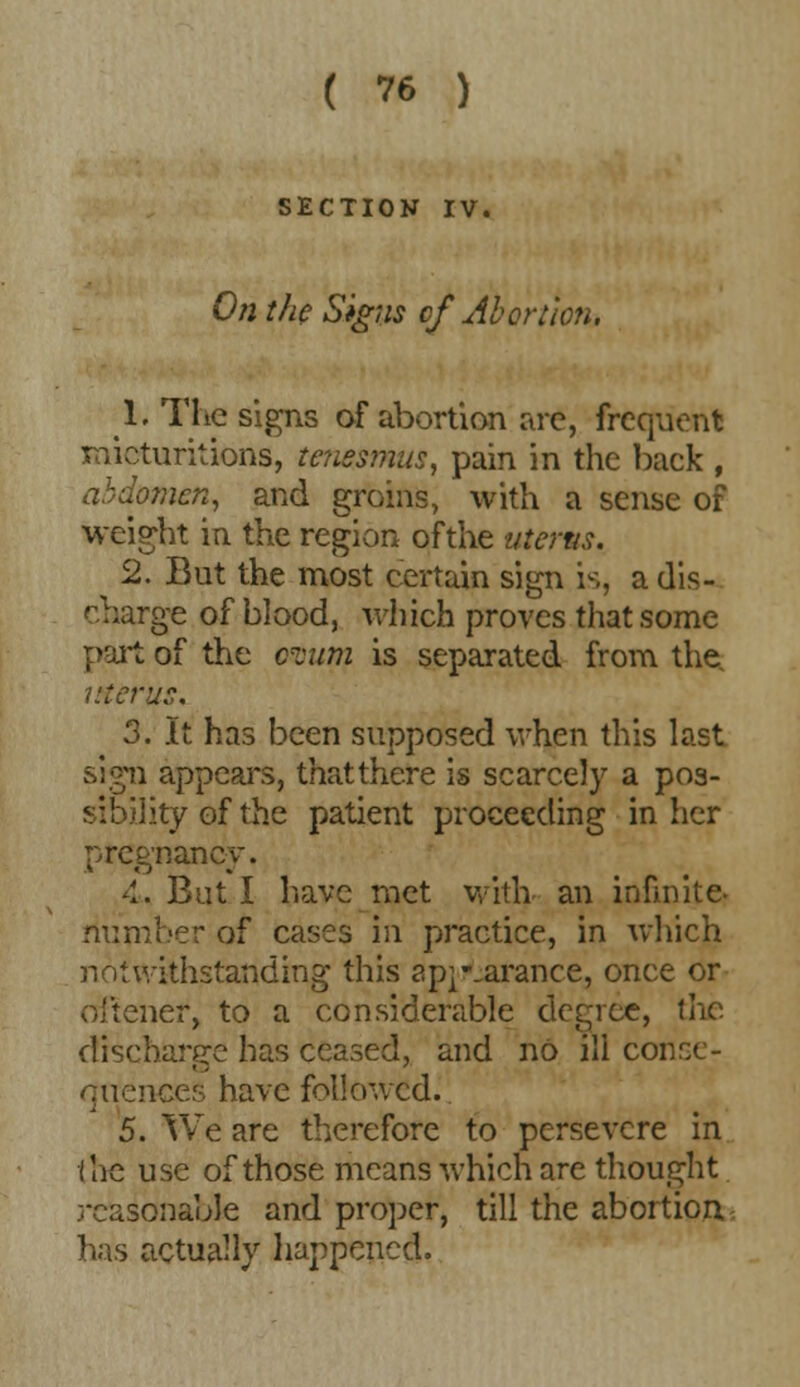 SECTION IV. On the Signs cf Abortion, 1. The signs of abortion are, frequent micturitions, tenesmus, pain in the back , abdomen, and groins, with a sense of weight in the region ofthe uterus, 2. But the most certain sign is, adis- rge of blood, which proves that some part of the crcum is separated from the. i/ferus, 3. It has been supposed when this last sivni appears, that there is scarcely a pos- tlity of the patient proceeding in her pregnancy. 4. But I have rnet with an infinite- number of cases in practice, in which notwithstanding this ap^-.arance, once or oftener, to a considerable degree, the discharge has ceased, and no ill conse- quences have followed. 5. We are therefore to persevere in the use of those means which are thought reasonable and proper, till the abortion has actually happened.