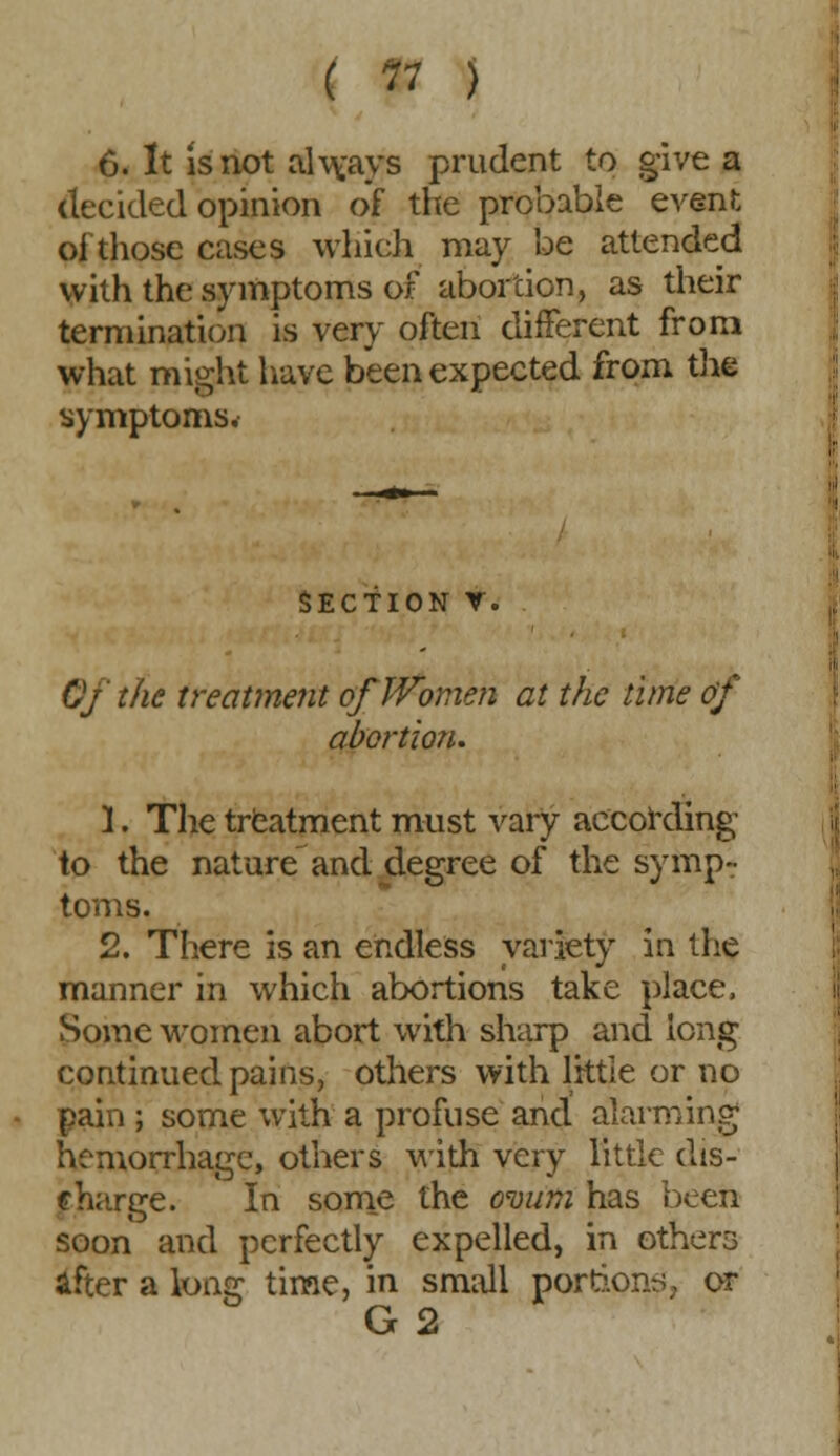 6. It is not always prudent to give a decided opinion of the probable event oi those cases which may be attended with the symptoms of abortion, as their termination is very often different from what might have been expected from the symptoms. SECTION V. Of the treatment of Women at the lime of abortion. 1. The treatment must vary according to the nature and degree of the symp- toms. 2. There is an endless variety in the manner in which abortions take place, Some women abort with sharp and long continued pains, others with little or no pain ; some with a profuse and alarming hemorrhage, others with very little dis- charge. In some the ovum has been soon and perfectly expelled, in others after a long time, in small portions, or G 2