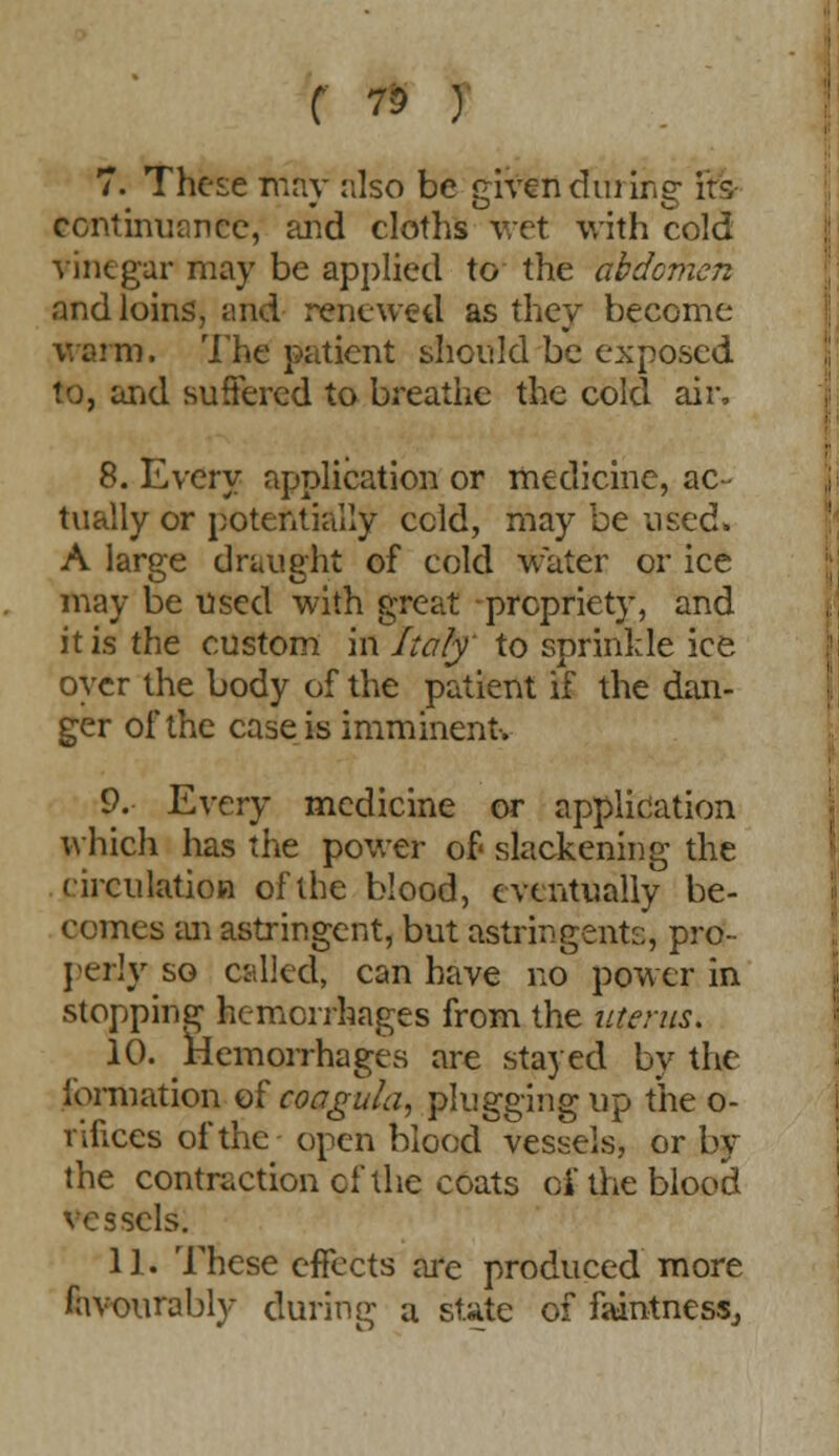 f 70 ) 7. These may also be given during- its continuance, and cloths wet with cold vinegar may be applied to the abdomen and loins, und renewed as they become warm. The patient should be exposed to, and suffered to breathe the cold air. 8. Every application or medicine, ac- tually or potentially ccld, may be used. A large draught of cold water or ice may be used with great propriety, and it is the custom in Italy to sprinkle ice oyer the body of the patient if the dan- ger of the case is imminent. 9. Every medicine or application which has the power of slackening the circulation of the blood, eventually be- comes an astringent, but astringents, pro- perly so called, can have no power in stopping hemorrhages from the uterus. 10. Hemorrhages are stayed by the formation of coagula, plugging up the o- rifices of the open blood vessels, or by the contraction cf the coats of the blood vessels. 11. These effects are produced more favourably during a state of faintness.,