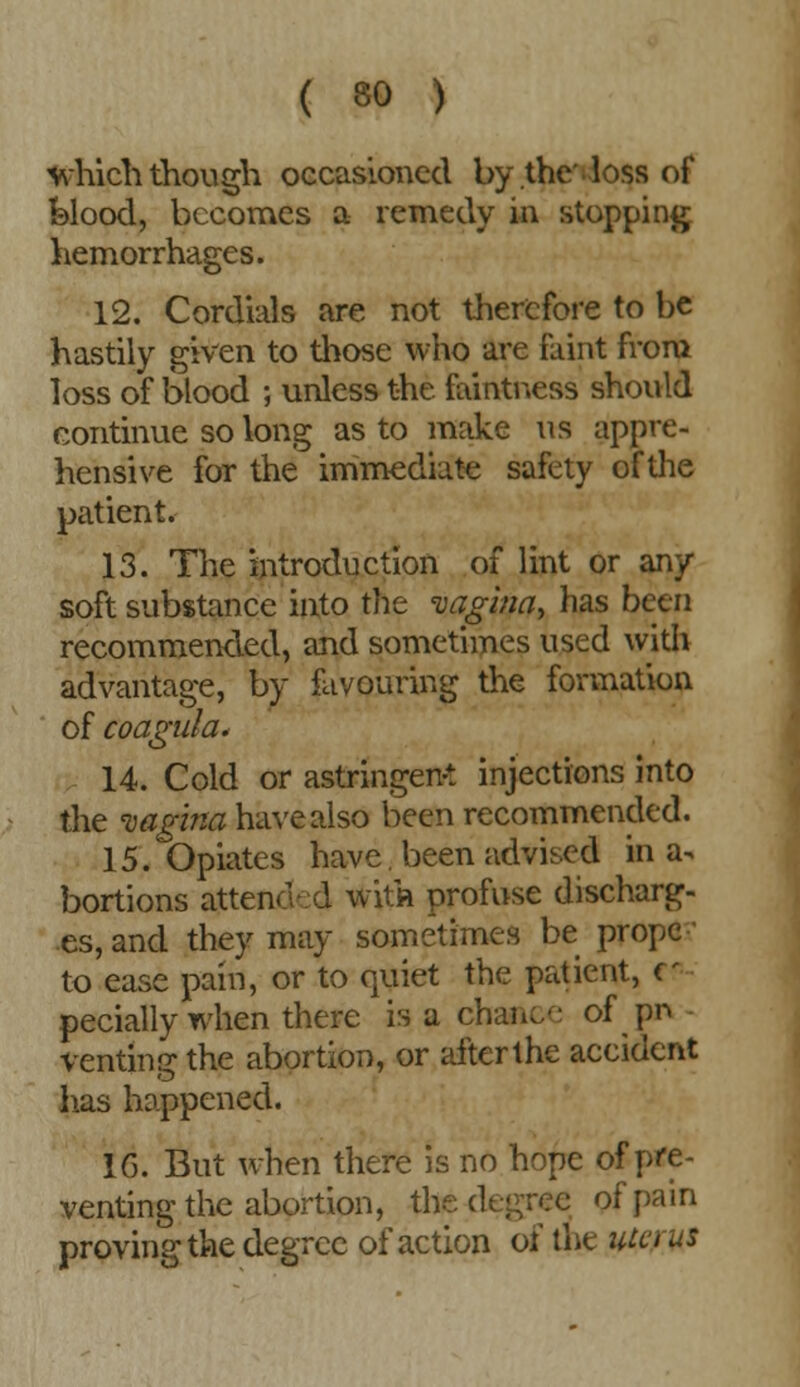 which though occasioned by the loss of blood, becomes a remedy in stopping hemorrhages. 12. Cordials are not therefore to be hastily given to those who are faint from loss of blood ; unless the faintness should continue so long as to make us appre- hensive for the immediate safety of the patient. 13. The introduction of lint or any soft substance into the vagina, has been recommended, and sometimes used with advantage, by favouring the formation of coagula. 14. Cold or astringent injections into the vagina have also been recommended. 15. Opiates have been advised in a^ bortions attend :d with profuse discharg- es, and they may sometimes be propc to ease pain, or to quiet the patient, ff pecially when there is a chance of pn venting the abortion, or after the accident lias happened. 16. But when there is no hope of pre- venting the abortion, th of pain proving the degree of action of the m