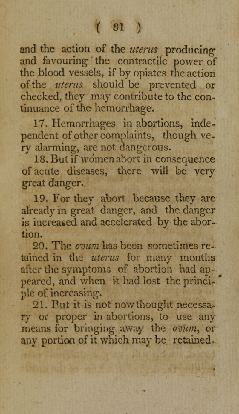 and the action of the uterus producing and favouring the contractile power of the blood vessels, if by opiates the action of the uterus should be prevented or checked, they may contribute to the con- tinuance of the hemorrhage. 17. Hemorrhages in abortions, inde- pendent of other complaints, though ve- ry alarming, are not dangerous. 18. But if women abort in consequence of acute diseases, there will be very great danger.. 19. For they abort because they are already in great danger, and the danger is increased and accelerated by the abor- tion. 20. The ovum has been sometimes re- tained in the uterus for many months after the symptoms of abortion had ap- peared, and when k had lost the princi-' pie of increasing. 21. Put it is not now thought necessa- ry oi proper in abortions, to use any means for bringing away the ovum, or any portion of it which may be retained.