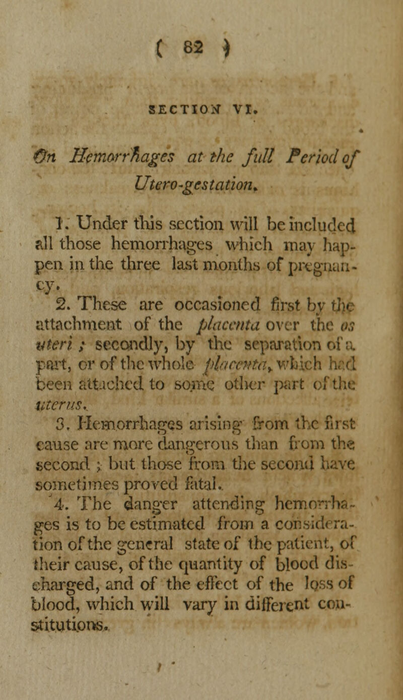 SECTION VI. On Hemorrhages at the full Period of Utero-gcstation* 1. Under this section will be included all those hemorrhages which may hap- pen in the three last months of pregnan- cy. 2. These are occasioned first h; attachment of the placenta over th< uteri; secondly, by the separation i part, or of the whole li{acpttay wfcich been altiehcd to some other part of the uterus. 3. Hemorrhages arising from the first cause are more dangerous than from the second ; but those from the second have sometimes proved fatal. 4. The danger attending hemr ges is to be estimated from a considera- tion of the general state of the patient, of their cause, of the quantity of blood dis- charged, and of the effect of the loss of blood, which will vary in different con- stitutions. / *