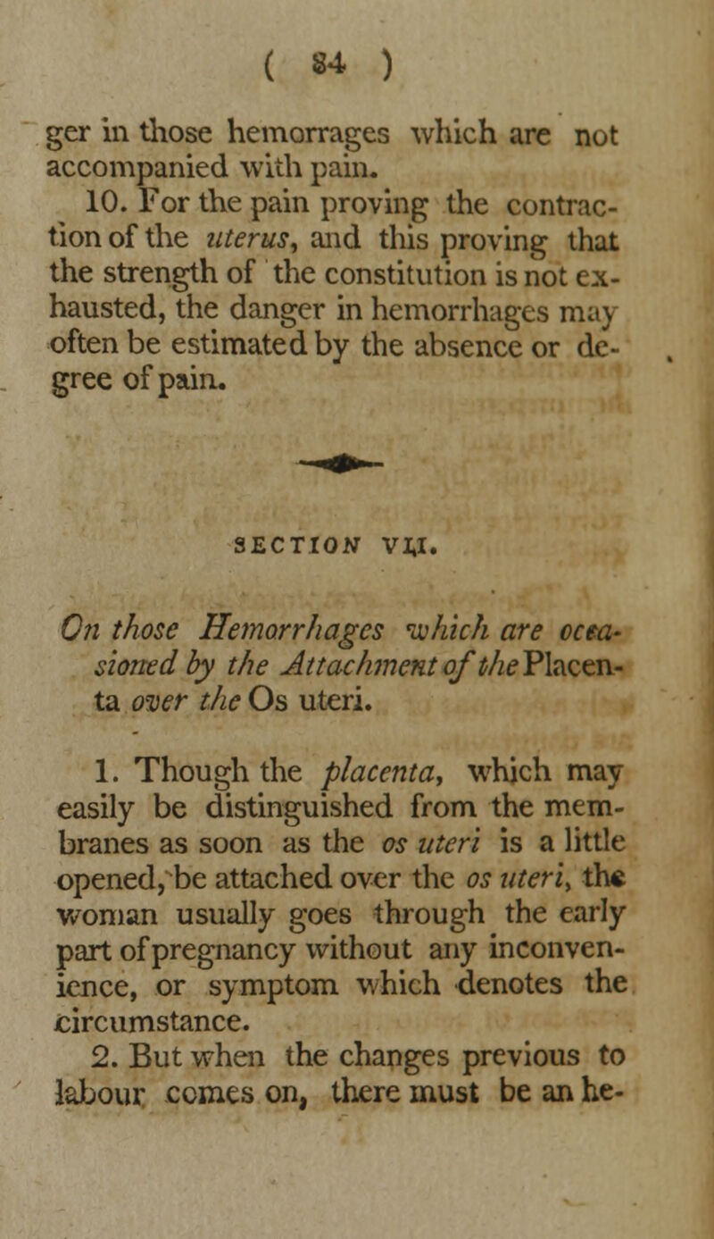 ger in those hemorrages which are not accompanied with pain. 10. For the pain proving the contrac- tion of the uterus, and this proving that the strength of the constitution is not ex- hausted, the danger in hemorrhages mav often be estimated by the absence or de- gree of pain. SECTION VI.I. On those Hemorrhages which are occa- sioned by the Attachment of '^Placen- ta over the Os uteri. 1. Though the placenta, which may easily be distinguished from the mem- branes as soon as the os uteri is a little opened, be attached over the os uteri, th« woman usually goes through the early part of pregnancy without any inconven- ience, or symptom which denotes the circumstance. 2. But when the changes previous to labour ccmes on, there must be an he-