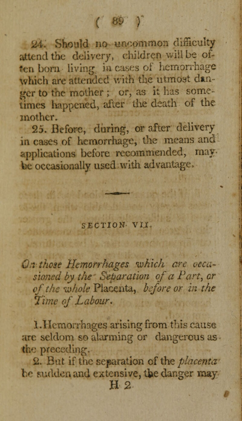 ( 8& ) lM. Should no uncommon difficulty attend the delivery, children will be of- ten bom living ia cases of hemorrhage which are attended with the utmost din- ger to the mother ; or, as it lias some- times happened, alter die death of the mother. 25. Before, during, or after delivery in cases of hemorrhage, the means and applications before recommended, may- fee occasionally used with advantage, SECTION- VIX On those Hemorrhages which ere occa- sioned by the Separation of a Part, cr of the whole Placenta, before or in the Time of Labour. 1.Hemorrhages arising from this cause are seldom so alarming or dangerous as preceding. 2. But if the separation of the placenta be sudden and extensive, tfce danger may H 2