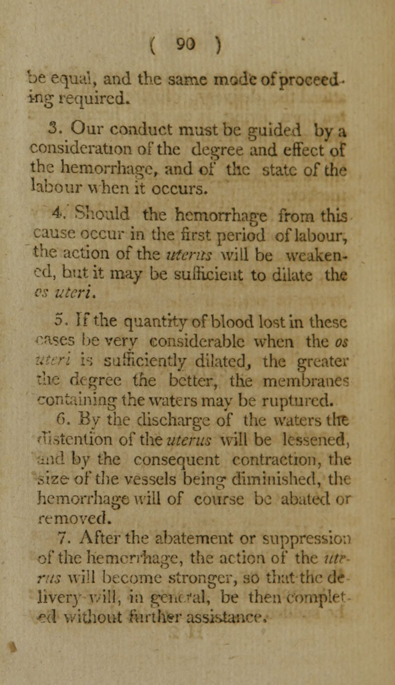 be equal, and the same mode of proceed- ing required. 3. Our conduct must be guided by a consideration of the degree and effect of the hemorrhage, and of the state of the labour when it occurs. 4. Should the hemorrhage from this cause occur in the first period of labour, the action of the uterus will be weaken- ed, but it may be sufficient to dilate the os uteri. 5. If the quantity of blood lost in these oases be very considerable when the os iteri :;; sufficiently dilated, the greater degree the better, the membranes containing the waters may be ruptured. 6. By the discharge of the waters thfc stentibn of the uterus will be lessened, and by the consequent contraction, the sizeof the vessels being diminished, th< hemorrhage will of course be abated or removed. 7. After the abatement or suppression of the hemorrhage, the action of the utr- ; will become stronger, so that the de liveiy avill, in general, be then c'omple* I without farther assistance^