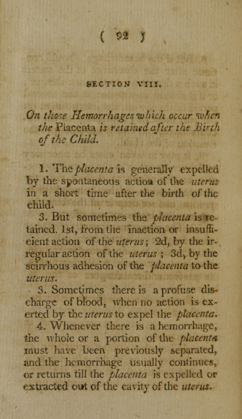 ( ^ ) SECTION VIII. On those Hemorrhages which occur n tlie Placenta is retained after the Birth of the Child. 1. The placenta is generally expelled by the spontaneous action of the uterus in a short time after the birth of the child. 3. But sometimes the placenta is re- tained, 1st, from the inaction or insuffi- cient action of the uterus; 2d, by the ir- regular action of the uterus; 3d, by the scirrhous adhesion of the placenta to the uterus. 3. Sometimes there is a profuse dis- charge of blood, when no action is ex- erted by the uterus to expel the placenta. 4. Whenever there is a hemorrhage, the whole or a portion of the placenta must have been previously separated, and the hemorrhage usually continues, or returns till the placenta is expelled or extracted out of the cavity of the uterus.