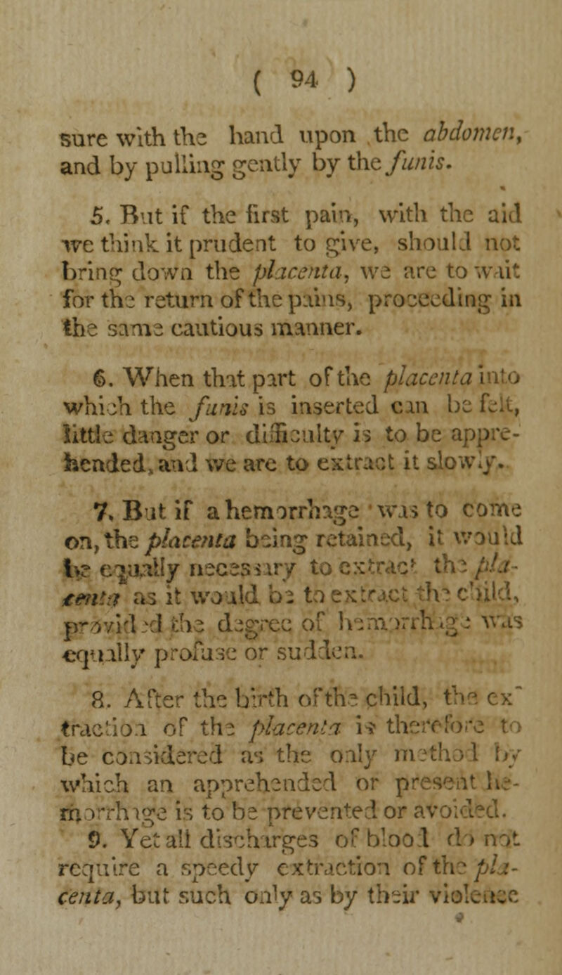 sure with the hand upon the abdomen, and by pulling gently by the funis. 5. But if the first pain, with the aid we think it prudent to give, should not bring down the placenta, we are to wait for me return of the pains, proceeding in the same cautious manner. 6. When that part of the placenta into which the funis is inserted can be felt, little danger or difficulty is to be appre- hended, and we arc to extract it slow./. 7. But if a hemorrhage 'was to come on, the placenta being retained, it would h? equally necesnry to cmttt as it would be to he child, p-.r/H -1 (the degree of equally profuse or sudden. 8. After the birth ofm'e child, the ex Cractifjn of the placenta i* theft be considered as the only method by which an apprehended or pr m rvhnge is to be prevented or avoided. 0. Yet all discharges of blood d > not require a speedy extraction of \ht pla- centa, but such only as by their .