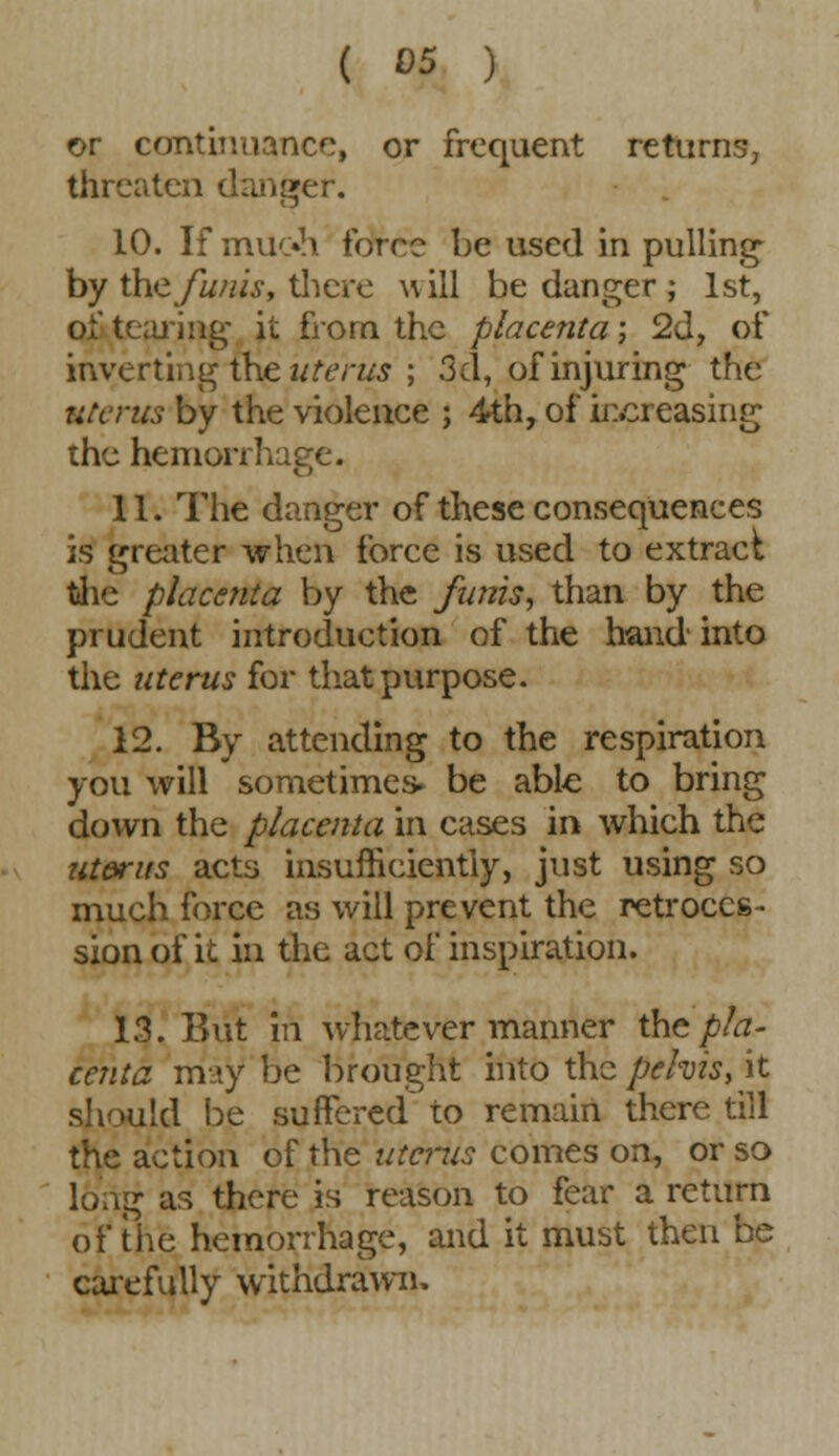 or continuance, or frequent returns, threaten danger. 10. If muoh force be used in pulling by the funis, there will be danger ; 1st, o&tearing it from the placenta; 2d, of inverting the uterus ; 3d, of injuring the uterus by the violence ; 4th, of increasing the hemorrhage. 11. The danger of these consequences is greater when force is used to extract the placenta by the funis, than by the prudent introduction of the hand into the uterus for that purpose. 12. By attending to the respiration you will sometimes, be able to bring down the placenta in cases in which the ut&rus acts insufficiently, just using so much force as will prevent the retroces- sion of it in the act of inspiration. 13. But in whatever manner thz pla- centa may be brought into the pelvis, it should be suffered to remain there till the action of the uterus comes on, or so long as there is reason to fear a return of the hemorrhage, and it must then be carefully withdrawn,