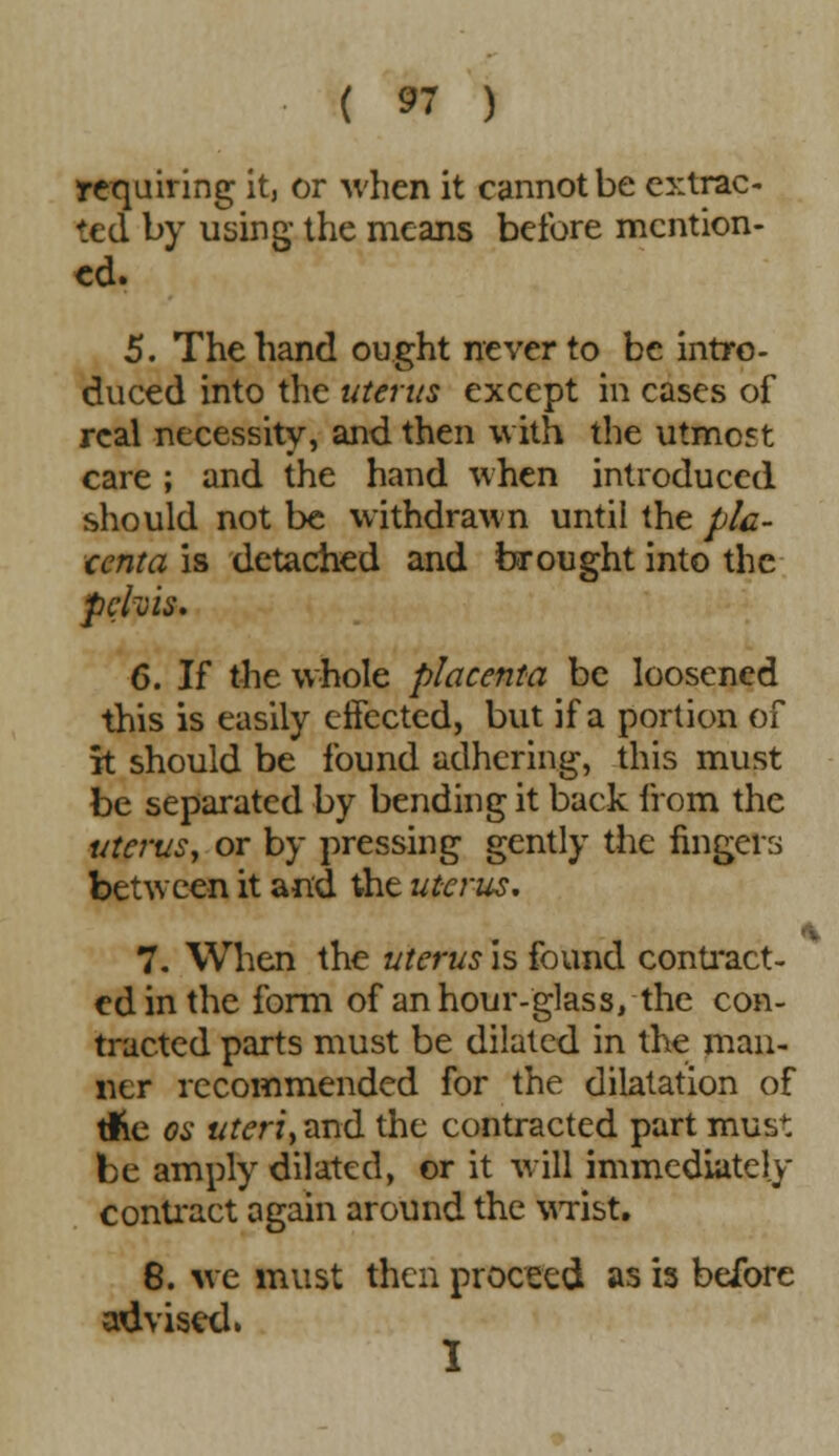 requiring it, or when it cannot be extrac- ted by using- the means before mention- ed. 5. The hand ought never to be intro- duced into the uterus except in cases of real necessity, and then with the utmost care ; and the hand when introduced should not be withdrawn until the pla- centa is detached and brought into the pelvis. 6. If the whole placenta be loosened this is easily effected, but if a portion of it should be found adhering, this must be separated by bending it back from the uterus, or by pressing gently the fingers between it and the uterus. 7. When the uterus is found contract- ed in the form of an hour-glass, the con- tracted parts must be dilated in the man- ner recommended for the dilatation of tfte os uteri, and the contracted part must be amply dilated, or it will immediately contract again around the wrist. 8. we must then proceed as is before advised. I •*