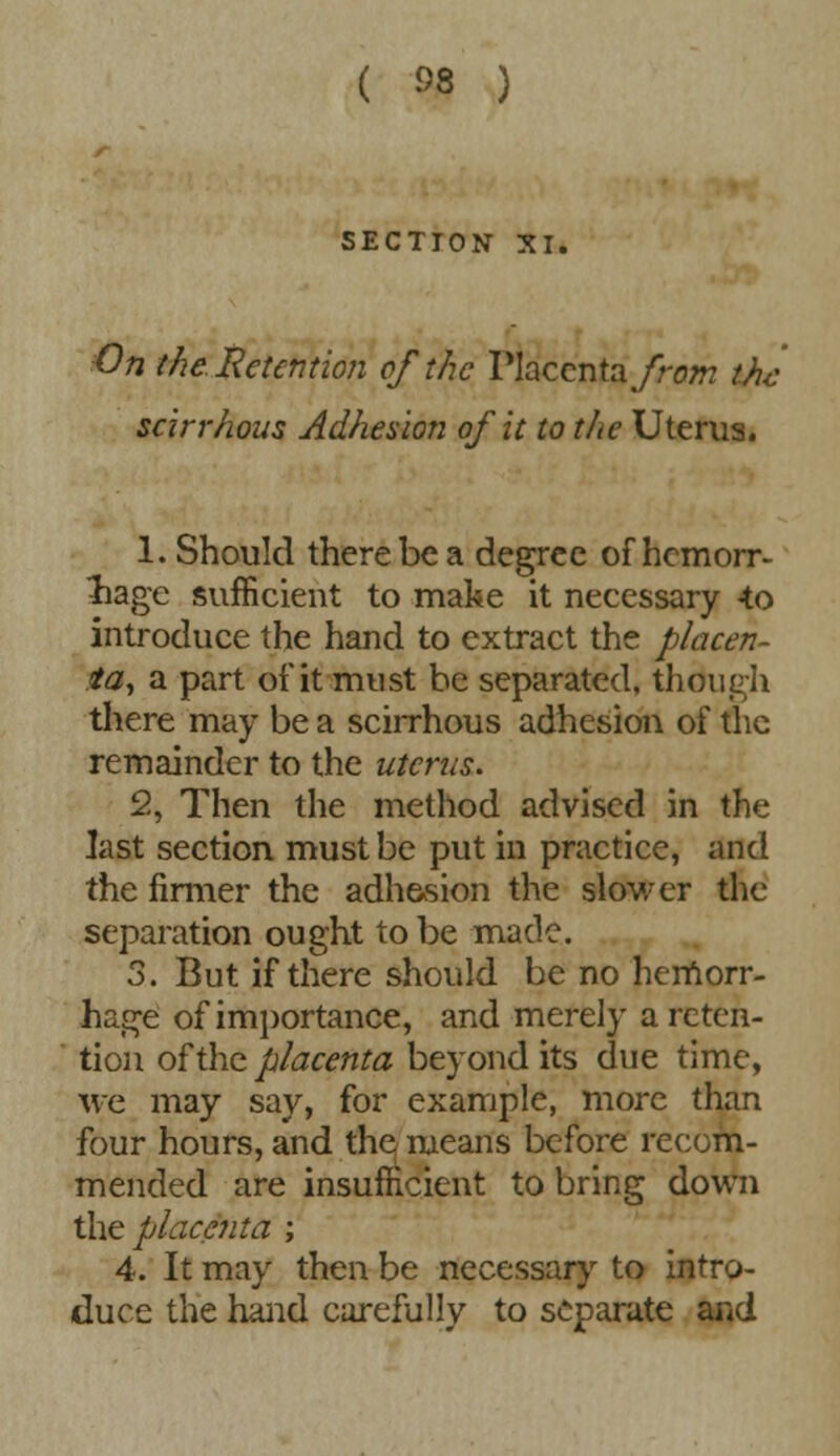 SECTION XI. On the. Retention of the Placenta from the scirrhous Adhesion of it to the Uterus. 1. Should there be a degree of hemorr- hage sufficient to make it necessary -to introduce the hand to extract the placen- ta, a part oi'it must be separated, though there may be a scirrhous adhesion of the remainder to the uterus. 2. Then the method advised in the last section must be put in practice, and the firmer the adhesion the slower the separation ought to be made. 3. But if there should be no hemorr- hage of importance, and merely a reten- tion of the placenta beyond its due time, we may say, for example, more than four hours, and the means before recom- mended are insufficient to bring down the placenta ; 4. It may then be necessary to intro- duce the hand carefully to separate and