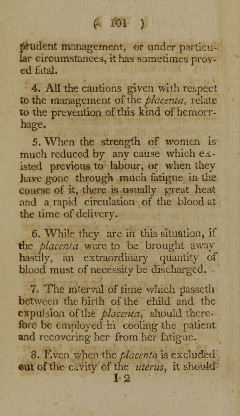 prudent management, or under particu- lar circumstances, it has sometimes prov- ed fatal. 4. All the cautions given with respect to the management of the placenta, relate to the prevention of this kind of hemorr- hage. 5. When the strength of women is much reduced by any cause which ex- isted previous to labour, or when they have gone through much fatigue in the Course of it, there is usually great heat and a rapid circulation of the blocd at the time of delivery. 6. While they are in this situation, if the placenta were to be brought away hastily, an extraordinary quantity of blood must of necessity be discharged. 7. The interval of time which passeth between the birth of the child and the expulsion of the placenta, should there- fore be employed m cooling the patient and recovering her from her fatigue. 8. Even \yhen the placenta is exeluded: cut of the cavity of the uterus, it should