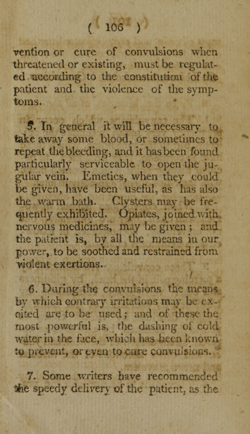 vention or cure of convulsions when threatened or existing, must be regulat- ed according to the constitution of the patient and. the violence of the symp- toms. 5. In general it will be necessary to takeaway some blood, or sometimes to repeat the bleeding, and it has been found particularly serviceable to open the ju- gular vein. Emetics, when they could be given, have been useful, as has also the warm bath. Clysters may be fre- quently exhibited. Opiates, joined with nervous medicines, may be given ; and the patient is, by all the means in our power, to be soothed and restrained from violent exertions. / 6. During the convulsions the means by which contrary irritations may be ex- ited are to be used; and of these the most powerful is, the dashing of cold water in the face, which has been known to prevent, or even to cure convulsions. 7. Some writers have recommended lifoe speedy delivery of the patient, as the